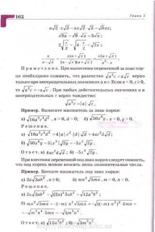 ~~1~62~---------------------·
аЛ · х./3 = ахЛ · ./3 =Jбах;
J91i =J9 Га = ЗГа;
2И =R =J2X;
х х(а + /Х) х ( а + /Х)
а - Гх (а - J; }(а +Гх) а 2 - х
ГЛ<16д 2
Пр н меч А н и е. При вынесении переменной за знак кор­
ня необходимо помни1·ь, что равенс·rво М = а JC верно
толькопри неотрицател ьных значениях а и с. Если а < О, с~ О,
то М= -а/ё. При любых действителын>fх значениях а и
неотр11цателъных с верно тождество:
M=taiГc.
Пр11мер. Вынесите множитель за знак корня:
а) JJбa2c4d3 ,a > O, d > O; б) J sOx
6
y, х < О,у > О.
Р е ш ен ие.
а) J16a 2
c4
d3
= 4 1al ·c2
·ldi-Jd =4ac2
dJd;
б) j50x6
y = 5lx3
I.J2Y=-5х3
.J2Y.
О твет. а) 4ac2
d,/d; б) - 5х3
.J2Y.
При внесении nеременной под знак корня следует помнить,
Ч1'О под корень можно вносить лишь пол ож ительные числа.
Пример. Внесите множитель под знак корня:
а) 2aJЗ;;i;2, а~ О; б) hm2
.л;;;;:п. т < О, n < О.
Решение.
а) 2a JЗ;;i;2 = J(2a)2
3ab2
=J12a' b2
;
б) mn2 .rs;;:;= -(-т) · n2 .rs;;:;= -Jг((---щ-)-.п"2'>''· -,-5m- n =
=-Jт2
n4
-5mrt =-J5.m3
n5
•
О т н е т. а) J12a 3
b2
; б) -Jsт3
n5
.
http://uchebniki.ucoz.ua
 