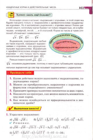 КВАДРАТНЫЕ КОРНИ И ДЕЙСТВИТЕЛЬНЫЕ ЧИСЛА
163
~ Хотите знать ещё больше? )
Используя словосо• tетанис «Выражения с корнями" , в этой mаве мы
будем говорить только о «выражениях с арифметичf!скими квадратны­
ми корнями». Но в математика выражения с корнями имеют более ши­
РОК11Й смысл, поскольку корни бывают не только квадратные, но и куби­
ческие , четвёртой, пятой , .. , n - й степеней. Кор•щ из числа а таких сте­
nеней обозначают символами:
Гa.'!fU , ifU, , ;Га .
Выражения , содержащие любые
из таких корней, называют выраже­
ниями с корнями , и11и иррациона­
льными выражениями . Выражения
с арифме1 ическ~1ми квадратными
корнями - это только часть ирра -
циональных выражений (рис . 45) Рис . 45
Раньше энаки корliСЙ Га , :}[а, ...,
1Q называли РЩ.~Икалами, nоэтому в некоторых nублик;щиях иррацио­
нальные выражения до сих пор называют выражени ями с радикалами .
Проверьте себw
1. Какие действия можно выuолпять с выражениями, со­
держащимн корни?
2. Можно ли преобразоныва•rь выражения с I<ор:н.ям и no
форм улам сокращённоrо ум ножения?
3. Пpнвezrwre примеры вынесения множителя 38 знак корня.
4. Пок ажите на нримерах, как можно вносит1. множитель
под знак корн.н.
5. Как можно осuободитъс.я от иррациональности в зна ­
мензтеле дроби?
Выnоnнмм вместе!
1. Упростнте выражение:
а) ,[5О -JIЯ;
tl' Решение.
а) ,/5О - JIЯ ~ ,/252- JfГ2 =5J2- 3,/2 =2J2.
б.(т - l)(m t l)=(m)' -k l7- l=J6:
http://uchebniki.ucoz.ua
 