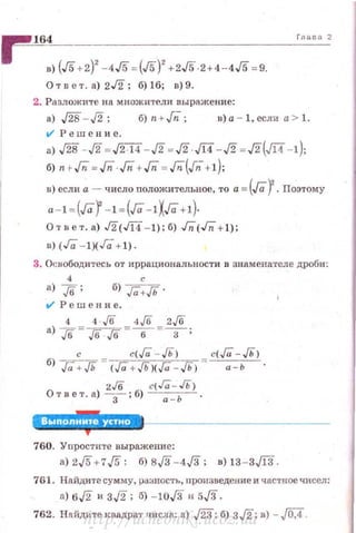 r 164в) (J5 +2)
2
- 4J5 =(J5)
2
+2J5·2 +4-4J5 =9.
Отn е т. а) 2J2: 6)16; в)9.
2. Ра зложите на множители выражение:
Гnзеа 2
а) ,/2в - ./2; б)п + Гп; в)а - 1,если а > 1.
t/ Решение.
а) J2в - ./2 =ff14 - ./2 = J2· Л4 - ./2 =J2{Jl4 -1);
б) n · Гп = Гп · Гп + Гп =Гп(.Гn+ 1);
в) если а - число nоложительное, то а = (Гаr. Поэтому
a - I =(Гaf -! = (Га -1ХГа+ 1)·
Отает.а) J2(JI4 - 1);б) Гп'(Гп'+1);
в) (Га - !)(Га + 1).
3. Осuободитесь от иррациональности в знаменател е дроби :
б> ra:JЬ .
V" Решение.
4 •·!6 4!6 2!6
а) J6 =J6 J6 =-в-= -3- ;
с с( Га - Гь> с( Га -Гь>
б) Га + Гь - <Га + Гь><Га - Гь> - ~.
2.16 с(Га- Гь)
От в е т. а) -
3
- ; б) --;::-ь .
760. Уnрости1·с выражение:
а) 2J5+7J5: б) вJЗ - 4J3; в) 13- 3Ji3 .
761. Найдите сум м:у, ра:тостъ, nроизведение и частное чисел :
n) 6./2 и 3./2; б) - 10,[3 н 5,[3.
762. Нойдите квадрат •шCJI"' а) ,/23; б) 3./2; в) - j0,4.http://uchebniki.ucoz.ua
 