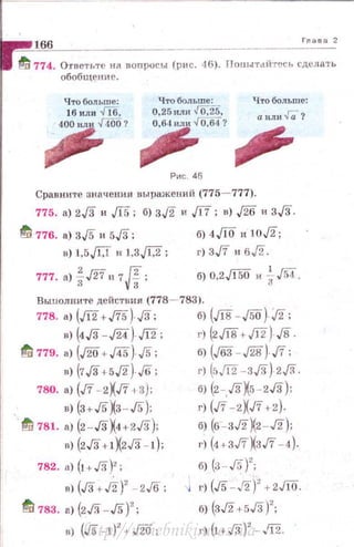 • ...,,_,1"'6""6________ ---------'-"-'"-'-'
~ 774. О·rветьте юt попрuсы (рис. -16). Понытdйтесь сделать
обобщение.
Рис. 46
Что больше:
а или Га?
Сравните значения выражений (775- 777).
775. а) 2,/3 и .[[5; б) 3j2 и ,[17; в) ,[26 и 3,/3.
t11 776. а) 3,/5 и 5,/3; б) 4Jlo и 1од;
в) J,5Jif и 1,3J[:2; г) 3,/7 и бд.
777. а) loJ27 н 7 fi;3 vз
б) 0,2Ji50 и ~ J54.
Вьшолните дейстния (778- 783).
778. а) (Ji2+.fi5) ,[3; б) (Jlв -JSO) j2;
в) (4,/3-J24) Ji2; г) (2J18+Ji2) J8.
~ 779. а) (J20+J45) J5; б) (J63- J28) ,/7;
•J (7,/3+5J2) ./6; г) (оЛ2- 3!3) 2J3.
78о. а) (J7- 2Xn •3J: б) (2-..ГзХ5-2.Гз):
в) (3+J5X3-J5); г) (./7 -2XJ7 +2).
·~ 781. а) (2- .ГзХ4+2.Гз); б) (6-зJ2X2 -J2);
в) (2.Гз+1Х2.Гз -!); г) (4+3J7XзJ7 - 4).
782. а) (! +.Гз)'; б) (з- J5)
2
;
в) (.Гз+Л')' - 2J6; ; г) (JS-J2)' +2J10.
~ 783. а) (2,/3- JS)'; б) (3J2+5.13)
2
;
в) (JS - 1)
2
+ J2o; г) (l+.Гз)' - .'12.http://uchebniki.ucoz.ua
 