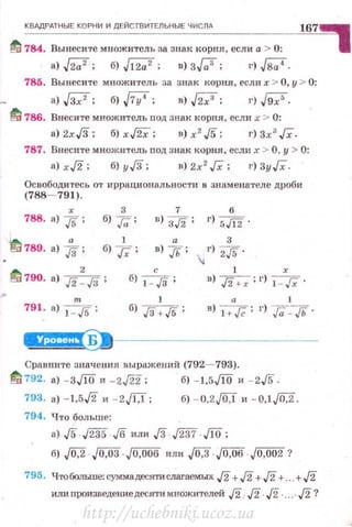КВАДРАТНЫЕ КОРНИ И ДЕЙСТВИТЕЛЬНЫЕ ЧИСЛд
167
fli 784. Вынесите множитель за знаR корня, если а > 0:
а) ,{2;;2; б) ,[12;;2; в) з..Га'; t•) ,{8;;4.
785. Вынесите множи·гель за знак корня, еслп х > О, у > 0:
а) W; б) .JiY"; в) .{27; г) .J9;'.
~ 786. Внесите множитель nод Знак корня, если х > 0:
а) 2xJ3; б) х~; в) х 2
,/5; г) Зх3
JX.
787. Внесите множитель под знаR корня, если х > О, у > 0:
а) х./2; б) уД; в) 2х 2
Гх; t•) Зу/i.
Освободитесь от иррациональности о знаменателе дроби
(788- 791).
788. а) j. ; б) }а ; n)
3~ ;
6
г) 5.[[2 .
~ 789. а) Jз ; б) }; ; в) ;. ;
3
.J г) 2./5.
А 2 с
!'!0 790. а) .!2- ./3; б) 1_.[3;
1 r
в) ./3+r ;г) 1 - Гх ·
791. а) 1
:Js; 1
б) ./3+./5 ;
а 1
в) 1 +Jё; г) ,Га: - Гь.
~~---------------
Сравните значення выражений (792- 793).
~ 792. а) -зЛО" - 2J22; б) -1.5ЛО и -2./5-.
793. а) - 1,5,/2 и - 2,/f:I; б) - U,2JQ,l и - 0,1J0,2.
794. Что больше:
а) J5.J235.J6 или JЗ . J237 . Jlij;
б) ,;о,2·. J0,03 Jо,оов или J0,3 JO,OO Jo,oo2 ?
795. Что больше; суммадеся-rи слагаемых J2+J2 + J2+. .+J2
или произведение десяти множителей J2.J2.J2 ....J2 ?
http://uchebniki.ucoz.ua
 
