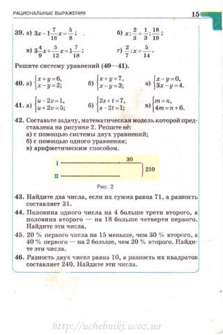 РАЦИОНАЛЬНЫЕ ВЫРАЖЕНИЯ
39. а) 3х - 12..х = ~; .
16 8
в) 3!x+~x= l_!_ ;
9 12 18
б) х:! = ~:~ ;
3 3 19
г) ~:х = ~ -
7 14
Решите систему уравнений (40- 41).
Jх+у=б,
40. а) j.<-y=2;
{
u - 2D=l,
41· а) и+2D=5;
{х + у = 7,
б) х - у = З;
l 2s+ t =7,
б) j s- 2< = 1;
}х - у = О,
в) j3x-y=4.
. {m=n,в) 4m =n+6.
42. Составьте задачу, математическая модель которой nред­
ставлена на рисуНке 2. Решите её:
а) с помощью системы двух уравнений;
б) с помощью одного уравнения;
в) арифметическим способом.
30
п ------
Рис. 2
43. Найдите два числа, если их сумма равна 71, а разность
составляет 31.
44. Половина одного числа на 4 больше трети второго, а
nоловина второго - на 18 больше четверти первого.
Найдите эти числа.
45. 20 % первого числа на 15 меньше, чем 30 )/(1 второго, а
40 % первого - па 2 больше, чем 20 % второго. Найди·
те эти числа.
46. Разность двух чисел равна 10, а разность их квадратов
составляет 240. Найдите эти числа.
http://uchebniki.ucoz.ua
 