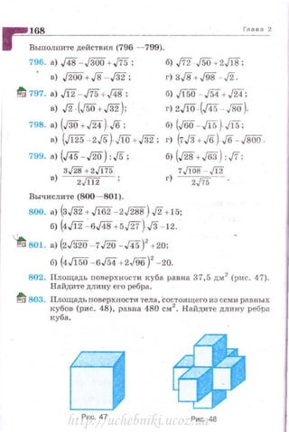 ~~1~6~8____________________________________,,_,._._._2
11 Выполните действия (796 - 799).
796. а) д8 - J30ri+,/75;
в) ./Wo+JS-,/32;
1!/ 797. а) Jl2- ,/75 + /4В;
в) Л (J50+J32);
798. а) (JВО +J'iA) J6;
в) (Ji25-2J5)J!O+J32;
799. а) (J45- /20) : J5 ;
з,/28 +2JU5.
в) zJШ
Вычислите (800- 801).
б) J72.J50+2,/18;
r) зJS +J98 - л.
б) ,/150- .154+ ,fiA;
r) 2J[O (д5 - JВО).
б) (JВО- ,/15) ,/15;
r) (7/3+ Jб) J6 -f8i50.
б) (./28+ JбЗ): ,fi;
7,/Wв - Щ
r) z,/75 - .
800. •> (з,/32+ Л82 -zЛ88)Л +15:
б) (4Л2 - 6,/48+5J27)J8 - 12.
"•"<:1 801. а) {2Гз20- 7/20 -J45)2
+20;
б) {4Л50 - 6./54+2J96)' - 20.
802. Площадь nоверхности куба равна 37,5 дм2
(IHIC. 47).
Найдите длину его ребра.
~ 803. Площадь по~ерхности тела, Состоящего из семи р11.вных
кубов (рис. 48), равна 480 см 2
. Найдите длину ребра
куба.
Pv.c. 47 Рис. 48http://uchebniki.ucoz.ua
 