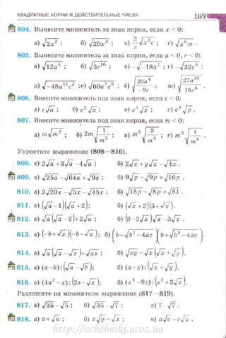 КВАдРАТНЫЕ КОРНИ И ДЕЙСТВИТЕЛЬНЫЕ ЧИСЛА
td 804. Вынеси'l'е множи'fель за знак корня, если х < 0:
а)./27; б)J2Q7; в)~[;i;; г)j;б;;.
805. Вынесите множитель за знаi( корня, если а <. О, r· < О:
а) Jl2;;<; б) ,JЗ;'О; в) - J- 1Ва7 ; гJ - Гз27:
- {20-;;:t г27п 11;-
д) J-4Ra 11
c2
;е) Jбоа 1
с9
; ё) ~-=g;- ; ж) {1&6 ·
ti 806. Внесите множитель nод зван корпя, если с < 0:
а) с Га; б) с' Га; в) с' Гх; г) с' JP.
807. Внесите множитель под знак корня, если т < 0:
а) mbl; б; 2m ~; в) m2
~; г) m3 fi .
~~ ~~ ~тв
Упростите выражение (808- 816).
808. а) 2Га +ЗГа -4Га;
~ 809. а) ./250.- J64ii +J9Q ;
810. а) 2./20Х -J5X-д5Х;
б) 2Гх +уГх -ДХ .
б) 9 JP-.J9P с .fl6P .
б) JI8P-J8P+,J81 .
б) (Гх + 2)(3+Гх).
б) (з-zГх)Гх -зГх.
811. а) (Га -!)(Га+2);
~812. а) Га(Га-2)+2Га;
813. а) (-ь+Гх)(-ь-Гх); б) ( ь-Jь' -4ас Хь+Jь' -4ас}
814. а) Га(Га - JХ-)+ ГаХ;
~ 815. а)(а -Ь):(Га - JЬ):
816. а) (4а2
-х):(2а - Гх);
б) .JXY-Гх(Гх+JY).
б) (х-у): (Гх+Jy ).
б) (х4
- 9z): ~2
+3J2).
Разложите на множители выражение (817--819).
817. а) ,/35-,/5; б) ,/35 - J7; в) 7 J'/.
~ 818. а)а+Га; б) хjУ-,Гх- ; в) а .Гс -- cJ(; .
http://uchebniki.ucoz.ua
 