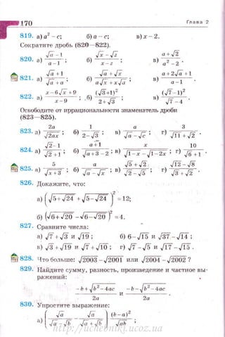 ~~1~70~--------------------------------r"_"~'"_c'
1 819. а)а2 - с; б)а - с; в)х - 2.
Сократите дробь (820- 822).
,!a-l Гх - f'
820. а) -;:т-- : б) ~ ;
~ ,ra. ,
t::a 821. а) Га +- а ;
Jа + Гх
б) аГх + хГа;
822
х - 6Гх +9
· 8) ~ ;
(J3+1)'
.бJ 2+!Г'
а + /2
в) а2 - 2 .
a +2/0+.l
в) ~ .
(./7- t)'
в) ./7 - 4 .
Освободите 01' иррациональности знаменатель дРОби
(823- 825).
1 32а
823. а) д;;;;; б) 2-Гз; в) ,ra:,[C ; г) ./11 +Гз .
Гз- l
824. а) Гз Н;
~ 825. •J --
5
- ..[Х+3 •
а :;"1 х 10
б) F+:J-2;в) ~-FZX' г) !6 +1.
а !6+!2 Щ - ,/8
б) ,[а -Гх ; в) J2 - ,/5 ; г) J3 + Гз .
826. Докажи·rе, что:
•>(Jo+J24 +Js- Щ)' = 12;
б) (Jв+JW -Jв-JW) =4.
827. Сравни те числа:
а) .ff + JЗи Л§; б) б - ,/15 и ./37- д;
г) ./7-,/5 и /17 - ,/15.
~ 828. Что больше: !2003- J2001 или JW04-,/2002?
829. Найдите сумму, разность, произведение и частное вы­
ражений:
- ь+Jь2
-4ас - ь-Jь2
- 4ас
------':2::-а---- и ----2-а--- ·
830. Упростите выражение:
[
Га ,!а ) (Ь - а)2
а) Ja - JЬ- Га+ ./Ь - ,;;;r; ;
http://uchebniki.ucoz.ua
 