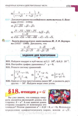 КВЛДРдТНЫЕ КОРНИ И ДЕЙСТВИТЕЛЬНЫЕ ЧИСЛА
б) ( x+:JY+ x-:JY} у~!'
Докажите равенс1·ва иlf.дийск.оzо мат.ем.ат.ика.А. Бхас­
кара (1 114- 1185):
n) J5 + J24 = Л+../3;
в) JlO+ ./24+.140+.160 =..!2+ Гз +.!5.
~ Задача фран.цуJ'скоzо м.ат.ем.атика.Ж. Л. Ф. Бертра­
па (1822- 1900). До1tажите, что
____3_!_}J_ + 2 - Гз ./2
Гз +.fi+Тз л. -J2-Гз .
3АДАН И!I ДЛ!I ПОВТОРЕНИИ
833. Найдите квадрат и куб tисла: а) 2,1 106
; б) 8,3 · 10- 5
.
834. Постройте график уравнения х2
- у = О.
835. .Решите систему уравнений:
а) { х;у +х= 15, б) { х;у +у=4, в) {х+у=7,
у - у;х = 6; х - у~х = 9; lx-yl=5.
836. Одни из углов треугольника равен 50°, а разность двух
других - 50°. Найдите меры э·гих углов.
ФУt:II<ЦИЯ у - -/Х
Вы уже знаете, ч:то площадь квад­
рата Jшляется функ ци ей дл и ны его
стороны: S = а2
• А как зависит длина
сторо ны квадрата от изменения: его
площади ? Решим уравнсl:l.Ие а2
= S (S > О, а > U). Используя
оnределени е арифм етическ ого корня. и меем: а ~ JS.
http://uchebniki.ucoz.ua
 
