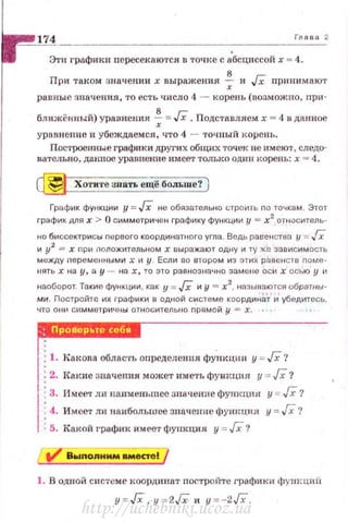174 Глава 2
Этн графики пересекаются в точке с абсциссой х =4.
При таком значении х выражения ~ и Гх прпнимают
равные значения, то есть число 4 - корень (возможно, при-
ближёtmь::й) уравнения ~ =Гх. Подставлясм х = 4 в данное
урnвнен11е и убеждаемся, что 4 - точ ный корень.
Построенные графп ки дРугих общих точек не имеют, следо­
вательно, данное уравнение имеет только один корепь: х = 4.
~ Хотите 31rать ещё больше? )
График функции у = JX не обязательно с-троить по точкам. Этот
график для х > О симметричен графику функции ,11 = х2
ОТtiОситель­
но биссектрисы первого координатного угла. Ведь равенспш у = Гх
и у2
= х при nоложительном х выражают oдtiy и l"Y же зависимость
между перемеtiными х и у . Если во втором из этих равf:!нств nоме ­
нятьхна у, а у - на х, то это равнозначно эаме ~1е оси х ось ю у и
наоборот. Такие функции, как у = JX и у = х2
, ttаэыRаются обратны·
ми. Постройтf1 их графики е одной системе координаТ и убедитесь,
что O liИ симметричны относительва nрямой у = х.
r•.!iilйi'
f.Кющваоблас·rьопределенияфу-нкцииу~JX '/
1·1 : 2. Itакие значения может иметь фуикцня у :.::: Гх?
1
: 3. Имеет ди наименьшее значение функция у =- Гх?
• 4. Имеет ли наибольшее зпачепие фущщия у = Гх?
, ~ 5. Какой график имеет функция у = /Х. ?
1. В одной системе координат постройте графики фуш:циii:
y ~ JX. у ~ 2Гх и у =-2Гх .
http://uchebniki.ucoz.ua
 