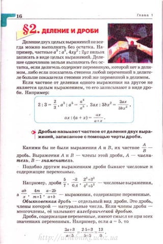 16
~ ДЕЛЕНИЕ И ДРО&И
Делениедвух целых выражеЮIЙ не все­
гда можно выnолнить без остатка. На­
nример, частные а3
: а5
, 4ху2
: 2yz нельзя
38.1Пfсать в виде целых выражений. Деле­
ние одночленов нельзя выполнить без ос­
татка, если делительсодержит переменную, которой нет в дели­
мом, либо если показатель cтenemt любой переменной в делите­
ле больше показателя степени этой же переменной в де;шмом .
Если частное от деления одного выражения на другое не
является целы м выражением, то его записывают в виде дро -
би.Нап~ри~м~е~р~= --------------------------,
2 а3
2ах
2 : 3 = З ,а
3
• а
5
= 7, 2ах : ЗЬх
2
= ЗЬх2 ,
ах :(а + х) =~ .
'----------------- •+х~_______/
<)i. Дробью называют частное от деления двух выра-
1 ж:ений, записанное с помощью черты дроби.
Какими бы не были выражения А и В, их частное 1-
.цробь . Выражения: А и В - члены этой дроби, А - числ.и­
тел.ь , В - зн.амен.ател. ь.
Подобно другим выражениям дроби бывают числовые и
содержащие переменны е.
5 -3 22
+32
Наnример, дроби 7, 0,4, 42+52 - числовые выражения,
аЬ 4m а-2Ь
а -;, т+
1 , --;:;; - вы ражеmiя, содержащие переменные.
Обыкковенн.ая дробь - отдельный вид дроби . Это дробь,
члены которой - натуральные числа. Если члены дроби -
многочлены, её называют ал.zебраич.еской дробью.
Дроби, содержащие персменные , имеют смысл не nри всех
значениях nерем:енных. На.прнмер, если а - 5, то
2а+З _ 2.fн3 _ 13
~ --s-s -о ·
http://uchebniki.ucoz.ua
 