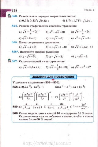 Глава 2
~ 853. Разместите в nор.ядке возрастания числа:
а) 0,32; 0,322
; ,[0,32; б)!, 74; 1,742
; J['f4.
854. Решите графическим сnособом уравнение:
а)Гх+~ = О;
г) JX +2 = х;
б) х2
-JX = 0;
д) х+ Гх = 6;
855. Имеет ли решение уравнение:
в) JX-~ = 0;
е) х 2
+Гх = 0.
а) JX = х+3; б) х + Гх +1 = 0; в) Гх = 0,5х-4?
856*. Постройте график функции:
а) у = /Х+3; б) и = Гх + 3; в) y=JX - 3.
~ 857. Сколько корней имеет уравнение:
а) JX = 0,5х+2; б) JX = ~(х+2); в) JX = х' - 2?
ЭАААНИII А/111 ПОВТОРЕНИII
Упростите выражение (858- 859).
858. а) 0,2х-2
у 5х2
у- 1
; б)(а- 1
+ ь- 1
) · (а + Ь)-1
;
в (m•n-2 )' ( т'п-з )-з
) 9р Зр
х 2 1 Zx za2
859. а) ~-з;+б; б) з;:т- бх2 _
5 ; в) 1- a+-;:;:t .
860. Сплав меди и цинка массой 16 кг содержит 55 % меди.
Сколько меди нужно добавить в сплав, чтобы в новом
сплаве было 60 % меди?
http://uchebniki.ucoz.ua
 