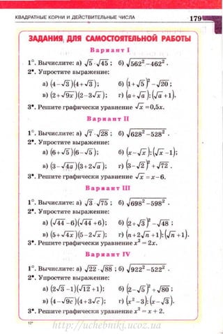 КВАДРАТНЫЕ КОРНИ И ДЕЙСТВИТЕЛЬНЫЕ ЧИСЛА
3АдАНИJ111 Дllll САМОСJОIIТЕЯЬНОЙ РА60ТЫ
Вариаитl
1°. Вычислите: а) ,[5.,[45 ; б) Jr5-62'2' --4-6-2"2 .
2•. Упростите выражение:
а) (4 - Гз)(4+Гз);
в) (2+J9Х)(2 - ЗГх):
б) (I+J5f - J2o ;
г) (а+ Га):(Га+!).
з• . Решите графически уравнение Гх = 0,5х.
Вариант 11
1°. Вычислите: а) J'i'.J28; б) Jб282 -5282 .
2•. Упростите выражение:
а) (б+Г5)(б - Г5);
в) (з - JТа')(З+2Га):
б) (.r - Гх'):(Гх -1):
г) (з- Л) +J'f2 .
з•. Решите графически уравнение JX =х - б.
Вар•авт ПJ
1°. Вычислите: а) .[3..fi5; б) Jб982 -5982 .
2•. Упростите выражение:
а) (J« -б)(Г44 +б); б) (2+.f3f - ДВ;
в) (5+Г4Х)(5-2Гх); г) (п+2Гп+1): (Гп +!).
з•. Решите графически уравнение х2
= 2х.
Варкант JV
2•. УnрОС<Тите выражение:
а) (2Гз -1)(Jl2+!); б) (2 -Лf + JВо :
в) (4 - &)(нзГс): г) (•' -з):~ - .f3).
з•. Решите графически уравнение х2
= х + 2.
http://uchebniki.ucoz.ua
 