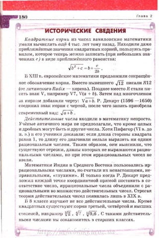Квадратн.ы.е rcopн.u из чисел вавилонские математики
умели вычислять ещё 4 тыс . лет тому назад . Находили даже
прибдижённые значения квадратных корней, полъзуясь пра ·
внлом, которое ·rеперь можпо заnисать (nри небольших зна·
ченинх r) в виде прпближённого равенства:
.w;-;= Ь+ iь.
В ХПJ в. европейекие мат~матики предложили сокращён·
ное обо.Jначение корня. Вмес.то нынешнего ./12 писали Rl 2
(o•r латинс1щго Radix - корень). Позднее вместо R стали пи·
сать знак V, паnример V7, V(a + Ь). Затем над многочленом
J8 корн~м добавили черту: Va+b. Р. Декар·r (1596 - 1650)
соединил знак корня с чертой, после чего запись nриобрела
современный вид: Га+Ь.
Действительн.ы.е числа входили в матема1•ику неnросто .
У чёные античного мира пе uредполаг8Jiи, что кроме целых
и дробных могут быть н другие числа. Хотя Пифагор (VI в. до
11. э. ) и ero учению·! дока3али: если длина стороны квадрата
равна 1, ·го длину его диагонали нельзя выразить ни одним
рационаJi:ЬНЪIМ числом. Таким образом, они выяснили, что
су щес тв у ют отрезки, длины которых не выражаются рацио·
н альн ыми числами , но при этом иррациональных чисел не
ВВt:ЛИ.
Математиюt Индии и Среднего Востока nользавались ир­
рациональными чи слами, но считали их ненастоящими, не­
nравtшьными, .глухими• . И только когда Р. Декарт nред­
ложил к аждой точке координатной прямой поставить в со­
ответствие число, иррациональные числа объединилн с ра­
циональными во множество действительных чисел. Строгая
теория действительных чисел появилась лишь в XIX в.
R 8 классе изучают не все дейс·rвительные числа. Кроме
квадратных су-.цестuуют корни третьей, четвёртой и высших
степеней, наnример 3J2, ifi , ~. С такими действитель­
ными числам и nы ознако м итесь в старших классах.
http://uchebniki.ucoz.ua
 