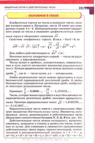 КВАдРАТНЫЕ КОРНИ И ДЕЙСТВИТЕЛЬНЫЕ ЧИСЛА
ОСНОВНОЕ В ГJIABE
Квадратпыж корпем из числа а называют число, квад­
рат которого равен а. Например, число 16 имее·'l' два квад ­
ратных корня: 4 и - 4. Неотрицательвое значен·ие квадрат­
ного корня из числа а называю·r арифметu~tеским. Juaчe·
nue.•t корня и обозначают символом Га.
Свойства квадратн.ых rropneй. Если а > О и Ь > О, то
ГаЬ= ГаJЬ; (ГаУ=а; И= ~;.[;;i'=а'·
Для любого действительного а J;2=1а 1-
Значения многих квадратных корней - чисда не раци­
ональные, а ирр ациональные.
Числа целые и дробные, положнтельные, отрица 1'ел.ь­
ные и н уль вместе составляют множество рациопалыrw.х
чисел. Каждое рациональное число можно записilть в виде
т
дроби--;;, где т - число целое, а n - натуральное.
Любое рациональное •шсло можно представить в виде
бесконечной nериодической десяти чной дроби. А любая
бесконечная периодическая десятичшя дробь изобража.·
ет вехоторое рациональное число.
Примеры: f -0,6666..., - -н- = - 1,181818....
Числа, I(ОТОрые можно представить в виде бесконечных не­
периодических десятичных дРОбей. называют иррационаяь­
н.ым.и. Примеры иррацион8./IЬных чисел : J2 = 1,4142136...•
• ~ 3,1415927....
Иррациональные числа вместе с рациональными обра·
зуют множество действительных чисел. Множества на·rу·
ральных , целых , рациональных и действительных чисел
обозначают соответствеШiо буквами N , Z, Q, R (см. рис. 41).
Действительные числа можно схл11дынать, вычитать,
умножать, возводить в степень и делить (на числа, отлич ­
ные от нуля). Для сложения и умножения произно.чьных
действительных чисел верны переместительный, сочета·
-гельный и расnределительный з аконы: а + Ь "" Ь + а,
аЬ - Ьа,а + (Ь + с) - (а + Ь) +с, а · (Ьс)- (аЬ)· с. (а rh) c ~ ac t Ьс.
http://uchebniki.ucoz.ua
 