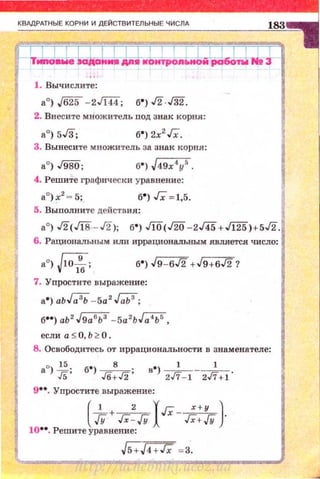 1. Вычислите :
а0
) ,/625 - 2Ji44; б") ..f2.J32.
2. Внесите множитель под знак корня:
б") 2х2
Гх.
3. Вынесите множитель за знак корня:
б") J49x4
y
5
•
4. Решите графически уравнение:
б") Гх =1,5.
5. Выполни те действия:
а0
) ..!2(Г18 - ..!2); б") Ji0(./20- 2J45+Jl25)+5..!2.
6. Рациональным ит1 иррациональным являетс.я число:
б") J9- 6..!2 +J9+6..!2?
7. Упростите выражение:
а") аьМ -5а2
.Г.ЬЗ;
б••) аЬ 2
J9а6
Ь3
-5a2
bJ;;iЬS,
если а S О, Ь ~ О .
8. Освободитесь от иррациональности в знаменателе:
aQ)*; б•) Jб:J2; в•) 2;- 1- 2;+1.
э·· . Упростите выражение:
(
__!_+ _ 2 уГх-~)
/У Гх-JУ л Гх+JУ .
10••. Решите уравнение:
http://uchebniki.ucoz.ua
 