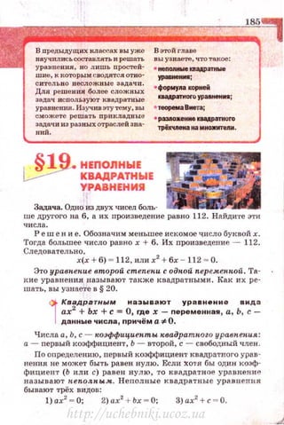 В предыдущих кл ассах вы уже
научИJlИСЬ составлять и решать
ура11uения, но лишь простей­
шие, к которым с водятся отно­
с ител ьно несло жн ые задачи .
Для решен ия более с;южвых
задач исnользую т квад р атные
уравнекия. Изучив эту тему, вы
сможете решать n р и клад вы е
задачи из разных отраслей зна­
ний.
._~19. НЕПОЛНЫЕ
~ КВАДРАТНЫЕ
УРАВНЕНИЯ
В этой глаее
вы уз наете, что такое :
• нenonнwe DaAPaтttWe
уравиенм;
• форму11а корней
ua,uaтиoro ура1Н8Нм•;
• теоремаВмета;
• р8311о»:еим К&IАР8ТИОГО
трёхчпена tta MtюJDnenи.
Задача. Одно из двух чисел боль­
ше другого на б, а их произведение равно 112. Найдите эти
ч и сл а .
Реш е н и е. Обозначим меньшее искомое ~исло буквой х.
Тогда большее число равно х + б. Их nроизведение - 112.
Следовательно,
х(х + 6) = 112. или х2
+ бх - 112 = О.
Это уравпепие второй cmenenu содпой nере.менпой. Та­
кие уравнения называют также квадратными . Как их ре­
шать, вы узнаете в § 20.
i
КваАрвтным называют уравнение вида
ах2
+ Ьх +с = О, где х - nеременная , а, Ь, с­
данные числа, nричём а*- О .
Числа а, Ь, с- wэффициепт ы квадратн.ого уравпепия:
а- nервый коэффициент, Ь - второй, с - свободный член .
По определению, первый коэффициент квадратного урав~
нения не может быть равен нулю . Если ~отя бы один :ко::tф­
фициент (Ь или с) равен нулю, то квадратное уравнение
называют неп.ол. н ым. Неnолные квадратные урав нения
бывают трёх видов :
1) ах2
= О; 2) ах2
+ Ьх = О; 3) ах2
+с= О.
http://uchebniki.ucoz.ua
 