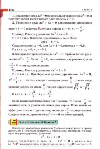 186 Глава 3
1. Уравнение вида ах2
= О равносильно уравнению х2
= О, и
nоэтому всегда имеет только один корень х = О.
2. Уравнение вида ах2
+ Ьх = О равносильно уравнению
х(ах + Ь) = О и всегда frмеет два корня: х1 = О, Х2 = -~.
Пример. Решите уравнение 5х2
+ 4х = О.
Реш е н и е. Вынесем персменную х за скобки:
х(5х+4 ) ~ 0.
Следовательно, х = О, или 5х + 4 = О,отсюда х = - 0,8.
Ответ. х 1 = О,х?=-0,8.
3. Квадратное уравнение вида ах2
+с = О равносильно урав­
нению х 2
=-~ .Если -~>0 ,тооноимеетдва решения; если
а а
с
--;;<О - ни одногt;~ решения .
Прнмер. Решите уравнение 4х2
- 3 = О.
Реш е н и е. Преобразуем данное уравнение: 4х2
= 3,
х2
=·~ , х - число, квадрат которого равен {, то есть квад­
ратный корень из числа f. Таких корнейдва: !f и - !f.
J3 J3Ответ . х 1 =т · х 2 =-
2 .
с
Если знаки коэффициентов а и с разные, то число --;; nо-
ложительное, и уравнение имеет два корня. Если знаки ко­
с
эффициентов а и с одинаковы, то число - -;; отрицательное.
Следовательно, уравнение ах2
+с= О не имеет корней.
~ Хотите знать ещё боJIЬ10е? )
Некоторые квадратные уравнения {полные) можно решать приве­
дением их к неnолным квадратным уравнениям . Наnример , по фор­
муле квадрата двучлена , уравнение
x2
- 2x + l=O
м о 1-!"' о
2 nредставить в виде (х ~ 1)2 = О и решить так:
(х --"wl) равно нулю лишь в том случае, если х - 1 = О, то есть х = 1.
http://uchebniki.ucoz.ua
 