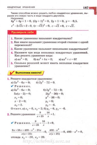 КВАдРАТНЫЕ УРАВНЕНИЯ
187
Таким сnособом можно решить любое квадрапtое урав нение, вы-
разив его левую часть в виде квадрата двучлена.
Наnример ,
4у2
+ 4у + 1 ~ о. (2у + 1)2
~ о. 2у + 1 ~ о, у~ - 0,5.
с2
- 2Г2с + 2 = 0, (c - J2)2
= 0, c-J2 = 0, c=J2.
ММUШ·Б1
1ЧW
..1: 1. Какие уравнения называют квадратными?
j :2. Как иначе ~азывают уравнения второй стеnени с одной
1: переменнои?
1: 3. Какие уравнения называют неполными квадратными?
..1: 4. Назовите три вида нсполных квадратных уравнений.
f : Как решить уравнение вида:
1: а)ах2
=0; б)ах2
+ Ьх = О; в)ах2
+с= О?
1: 5. Сколько решений может иметь неnолное квадратное
1 : уравнение?
1. Решите квадратное ур~нение:
а) 3х2
- бх ~ О; б) 2у2
- 72 ~ О.
t/ Решени е.
а) 3х2
- бх ~ О; б) 2у2
- 72 ~ О;
3х(х - 2) ~ О; 2(у2
- 36) ~ О;
х1 = О; у2
·- 36 = О;
х - 2 ~ о ; у 1 ~ б;
х2 = 2. у2 =-6,
Ответ. а) х 1 = О, х2 = 2; б)у 1 = 6, у2 = - 6.
2. Решитеуравнение х:25 + ~=1.
t/ Решение. х:25 + ~- 1= 0,
9х + l бх+400 -х
2
- 25х О 400 - х 2
= О 400 _ х2 = О
х(х+25) ' х(х+25) ' '
отсюда х 1 = - 20, х2 = 20.
http://uchebniki.ucoz.ua
 
