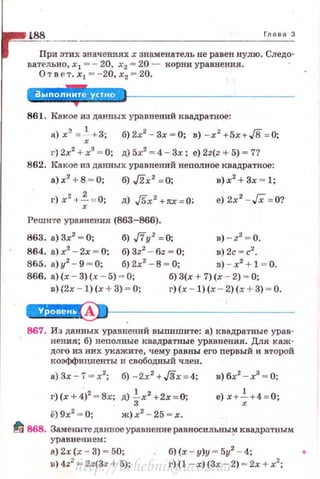 Глава З
При зтих значениях х знаменатель не равеn нулю. Следо­
вательно, х 1 =- 20, х2 = 20 - корни уравнения.
Отв ет. х 1 = - 20, х2 = 20.
861. Какое из данных уравнений квадратное:
а)х?. = ~ + 3; б)2х2
- 3х=О; в) -х2 +5х+J8= 0;
г) 2х2
+ х3
~ О; д) 5х2
~ 4 - Зх ; е) 2z(z + 5) ~ 7?
862. Какое из данных уравнений непалвое квадратное:
а)х2
+8 - О; б),/2х 2
=0; в)х2
+Зх ~ l;
г)х2
+~ = 0; д)./5х2 +тtх=О; е) 2х2
- Гх = 0?
Решите уравнения (863-866).
863. а)Зх2
~0; б) .,ffy2 =0; в) - z2
~о.
864. а) х2
- 2х = О; б) 3z2
- бz = О; в) 2с =с2
•
865. а)у2
- 9 ~ о; б) 2х2
- 8 ~ О; в) - х2
+ 1 = 0.
866. а)(х- 3)(х - 5) ~ О; б) З(х + 7)(х - 2) ~ О;
u)(2x - l)(x + 3) = О; г)(х - l)(x - 2)(х + 3) ~ О.
А
867. Из данных уравнений выпишите: а) квадратные урав-
. нения; б) неnалвые квадратные уравнения. Для каж­
ДОl'О из них укажите, чему равны его первый и второй
коэффициенты и свободный член.
а)3х-7 = х2
; б) -2х2
+J3х=4; в)бх2
-х3
- О;
r )(x+4)
2
=8x; д) ~х2
+2х=0;
ё) 9х2
= О; ж)х2
- 25 = х.
~ 868. Заменитеданноеуравнение равносильны~ квадратным
уравнением:
а) 2.< (х- 3) ~ 50;
n) 4z2
= 2z(3z + 5);
б) (х - у)у = 5у2
- 4;
г)(l - х)(3х - 2) = 2х + х2
;
http://uchebniki.ucoz.ua
 