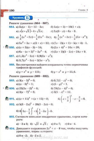 190 Гn а в а З
~--------~-----
Решите уравнение (884- 887).
884. а) Зх(х - 1) - 12 - Зх; б) 5х(х + 2) - ·10(1 + х );
в) x(x+J2)- 4+J2x; r)2x(3-x) - 6x - 8.
885. а) ~(х2
+2х) = ~(2х2
-Зх); б) i<x
2
+ Зх) = ~(5х -х2
);
в) 5х2
+ 3х - х(3 + х) + 32; г)(7х - 2)(х + 1) - 5(х + 4) - 1.
• ~ 886. а) (х + 3)(х - 3) - 16; б) (2х + 4)2
- 16х + 20;
в) 6х - (х +2)2
- 3х2
- 4; г)(2х + 3)(3 - 2х) - 24х + 9.
887. а) 1, 5(х2
-2х) = 0,9(2х - х2
);
б) 3, 7(х2
- 5х) - 2(5х - х2
).
888. Без nостроения найдите координаты точек пересечения
графиков фующий:
а)у -х2
и у - 1 2 1; б)у - х2
и у - 25,6.
Решите уравнение (889- 892).
889. а) 3(х - 5)2
- О;
в)(х - 3)2
- 1;
• ~ 890. а) 23(3х - 2)2
= О;
в) 2(х - 7)2
= 8;
б) О, 7(2 - z)2
- О;
г)(5 - у)2
- 1.
б) 78(5z - 4)2
- О;
г) 3(5 - z)2
= 12.
~ 8~1 . а) (х + 15)2
+ (х + 15) - 0;
892. а) 5(3 - 2х)2
+ 20(3 - 2х) - О;
б) в(Зх-~)' +5( ~-Зх)=о.
893. Составьте неподное квадратное уравнение, корни кото­
рого:
а) - 3 и 3; б) -J2 и J2; n) О и 7; г) О и - 4.
~ 894. Доподните выражение 2х2
+ х - 8 так, чтобы получить
уравнение, корни которого:
а) О и -2; б) - 2 и 2.
http://uchebniki.ucoz.ua
 