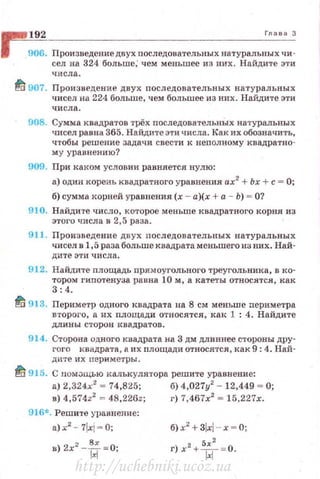 192 Глаеа З
906. Произведение двух nоследовательных натуральных чи ­
сел ив 324 больше; чем меньшее из них. Найдите эти
числа.
~ 907. Произведение двух nоследовательных натуральных
чисел на 224 больше, чем большее из них. Найдите эти
числа.
908. Сумма квадратов трёх последовательных натуральных
ЧJ-t:сел равна 365. Найдите эти числа. Как их обозначить,
чтобы решение задачи свести к неnолному квадратно­
му уравнению?
909. При каком условии равняется нулю:
а) один кореаь квадратного уравнения ах2
+ Ьх +с = О;
б) сумма корней уравнения (х - а)(х +а - Ь) = О?
910. Найди·те число, которое меньше квадратного корня из
этого числа в 2,5 раза.
911. Произведение двух последовательных натуральных
чисел в 1,5 раза больше квадрата меньшего из них. Най-
дите эти числа.
912. Найди'l'е площадь nрямоугольного треугольника, в ко·
тором гипо'fенуза. равна 10 м, а катеты относятся, как
3:4.
fli 913. Периметр одного квадрата на 8 см меньше периметра
второго, а их nлощади относятся, как 1 : 4. Найдите
длины сторон н.вадратов.
914. Сторона одного квадрата на 3 дм длиннее стороны дру·
rого квадрата, а их площади относятся, как 9: 4. Най·
дите их перимс·гры.
~ 915. С пом~щью калькулятора решите уравнение:
а) 2,324х2
~ 74,825; б) 4,027у2
- 12,449 ~О;
в) 4,574z2
~ 48,226z; г) 7,467х2
~ 15,227х.
916*. Решите уравнение:
a)x2
- 7!xi~ O;
в) 2х2
-{i~о;
б) х
2
+ ЗlxJ - x = O;
г) х2
+ ~~~
2
= 0.
http://uchebniki.ucoz.ua
 