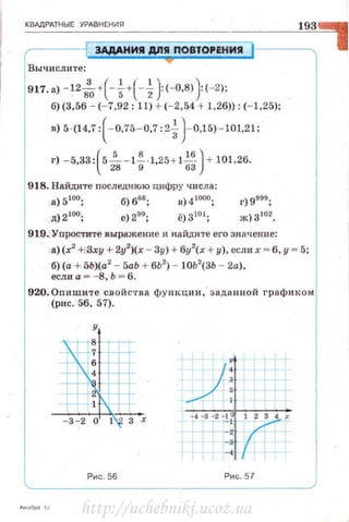 КВАДРАТНЫЕ УРАВ НЕНИЯ
ЭАДАНИII дnll ПOBTOPEHИill
Вычислите:
917. а) - 12s',+( -~+(-~} (- 0,8)} (- 2);
б) (3,56 - (- 7,92 : 11) + (- 2,54 + 1,26)): (- 1,25);
в) 5·(14,7: ( - 0,75 - 0,7 :.2~) - 0,15)- 101,21;
918. Найдите последнюю цифру ч исла :
а) 5 1оо; б) 6sб ; в) 4 tooo;
д) 2 1оо; е) 299; ё)З1о1;
919..Упростите выражение и найдите его значение:
а) (х2
+,3ху + 2у2
)(х - Зу) + бу2
(х + у), если х = б, у= 5;
б) (а + 5Ь)(а2
- 5аЬ + бЬ2
) - JОЬ2
(3Ь - 2а).
если а о:: - 8, Ь = б.
920. Опишите свойс'l'ва функции, · заданной графиком
(рис. 56, 57).
Рис . 56 Рис. 57
http://uchebniki.ucoz.ua
 