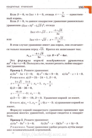 КВАдРАТНЫЕ УРАВНЕНИЯ 195,
Если D - О, то 2ах + Ь - О, отсюда х - -:!';;- - единствен· .
ный корень.
Если D > О, то данное квадратное уравнение равносилы1 0
уравнению (2ах + Ь)2
= (/D)2, отсюда
2ax+b-/D, х - -Ь+./D
2а
И Л II 2ax+b- - /D, x --•-JD.
2и
В этом случае уравнение имее'Т два корня , они отличают­
ся только знаками перед Гп. Кратко их записывают так:
-Ь ± ./D 2
Х1 , 2 =~,где D = Ь -4ас.
Это форм.ула "-Орп е й к в адратпоzо уравпепия
ах
2
+Ьх +с= О. Пользуясь ею, можно решить любое квадрат­
ное уравнени е.
Пример 1. Решите уравнение:
а)Зх2
- 5х+2 = 0; б) х2
+ 6х +9 = 0; в)5х2
- х+ 1 = 0.
Решен н е. а) D = 25 - 24 = 1, D > О,
х= 5±6./l =5: 1 ; х, = 1, х2 =f;
б) D - 36 - 36 - О ,
Х = -б
2± О =-3; Х 1 =- 3;
в) D =·1 - 20 = - 19, D < О. Уравнение корнеt'1 не имеет .
2
О т в е т. а) х 1 = 1, х2 = 3 ; б)х = - 3; в )ур·аnн ениекорней не
имеет.
Формулу корней квадратного уравнения nрименлют np11
решении многих уравнений, которые-сводятся к квадрат­
ным.
Пример 2. Решите урnвнение:
а) 4х'1
- 9х2
+ 5 - О; б)(3х2
- х- 3)(3х2
- х + 5) ~ 9.
Реш е н и е. 'Гакие уравнения удобно решать путём введе-
ния всnомогательной переменной.
http://uchebniki.ucoz.ua
 