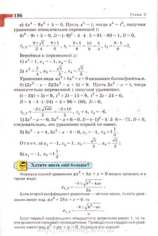 ~!!!!!!' 196 . Гл,.. 3
1 а) 4х4 - 9х2 + 5 = О. ПуС'l'Ь х2
= t, тогда х4
= t
2
, получим
уравнение относительно nеременной t:
412
- 9t + 5 ~ о, D ~ (-9)2
-· 4 4 5 ~ 81-80 ~ 1,D > О,
9 ± Jl 9 ± 1 9 + 1 10 5 9-1
t1.2 = 2.т =в , tl = ~s~=s=4· t2 =s= l .
Вернёмся к переменмоИ х:
l) x 2
= l,x1 =- 1, х2 = 1;
2 5 J5 J5
2)х = -:t,хз= - z·х4 = -т·
Уравнение вида ах4
+Ьх2
+с= О называют бик.вадратны-1t.
б) (3х2
- х- 3){3х2
- х + 5) = 9. Пусть 3х2
- х = t, тогда
относительно nеременной t нолучим уравнение:
(t - 3}(t + 5)~9, t' + 21 - 15 ~ 9, t2
+ 21 - 24 ~ о,
D ~ 4 -- 4 (- 24) ~ 4 + 96 ~ 100, D > О,
ti.,= - 2±Jl00= - 2± 10 tl = 4 t2 =-6.
.~ 2 2 , •
!}3х2
- х~-6, Зх2
- х+б ~ О,D ~ (- 1)2
-4 3 · 6 ~-7 1, D < О,
следовательно, это уравнение корней не имеет.
2) Зх2 - х = 4, Зх2 - х -4= 0, х1 =-1, х2 =1i.
J5 J5
От вет. а)х 1 =-1, х2 = 1, х3 =-z, х4 =z:
б)х1 =-·1, х2 = 1~.
Хотите зна·rь ещё боJiь-шеу)
Формулу корней уравнения ах2
+ Ьх + с = О можно заnисать и в.
таком виде:
-ь± Jь2
-4ас
xl,2 =---2а-- .
Если второй коэффициент уравнения - чёпюе число , то есть урав­
нение имеет ~ид ах2
+ 2kx + с = О, то
-k:r: jk2
- ac
xl.2 =~--а-.-- .
Если первый коэфФициент каадратного уравнеми!'l равен 1, то та­
кое уравнение называю< приведВ 1-1ным . Приведённое кеадрЭl ное урав­
нение имеет вид х2
+ рх + q = О. Формуна его корней:
http://uchebniki.ucoz.ua
 