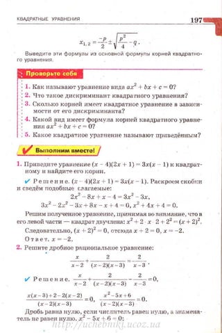 КВАДРАТНЫЕ УРАВНЕНИЯ
xi2= - p ±JP2 - q.
. 2 4 .
Выведите эти формулы из основной формулы корней квадратно-
го уравнения
r.uшн51J!4if+
1
: 1. Как называют уравнение вида ах2
+Ьх +с = О?
: 2. Что ·rакое дискриминант квадратного уравнения?
: 3. Сколько корней имеР-т квадратное уравнение в аависи-
1
: мости от его дискриминанта?
: 4. Как ой вид имее•г формула корней I~вадра•rного уравне-
1 : ния ах2
+ Ьх + с = О?
1 • 5. Ка кое квадра"Тное уравнение называют приведённым?
1. Приведите уравнение (х - 4)(2х + 1) = Зх(х - 1) к квадрат­
ному и найдите е1•о корни .
t/ Реш е н и е. (х -- 4)(2х + 1) = Зх(х - 1). Раскроем скобки
и сведём подобные слагаемые:
2х2
- 8х + х - 4 = Зх2
- Зх,
Зх2
- 2х2
- Зх +8х - х 1- 4 = О, х2
+ 4х + 4 = О.
Решим nолученное уравнение, принимая uo внимание , что в
его левой части- квадрат двучлена: х2
+ 2 . х . 2 + 22
= (х + 2)2
•
Следова1•ельно, (х + 2)2
= О, отсюда х т 2 = О, х = - 2.
Ответ. х=- 2.
2. Решите дробное ра циональное уравнение:
• х 2 2
~-+---- =---
х - 2 ( х - 2)(х - 3) х-3 ·
t/ Решение. ~х-+~~2
~--~2
- = О,
х - 2 ( х-2)( х- 3 ) х-3
х(х - 3) + 2 - 2(х - 2) О х
2
- 5х + 6 = О.
(х - 2)( х - 3) ' (x - 2)(x - S)
Дробь равна нулю, если числитель равен нулю , а знамена­
тель не равен нулю. х2
- 5х + 6 = 0:
http://uchebniki.ucoz.ua
 