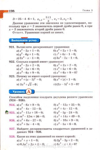 i
198 Гла в а 3
D = 25 - 4·6 = 1, х1, 2 = 5
: 1
, х1 = 2,х2 = 3.
Дан ное уравнени е зти значения не удовлетво ряю·r , по­
с кольку при х = 2 знаменатель первой дроби равен О, а при
х = 3знаменатель второй дроби равен О.
О т в е т. Уравнение корней не имеет.
921. Вычислите дискриминант уравнения :
а) х2
- 2х + 1 = О; б) х2
+ 2х +1 = О;
в)у2
- бу+ l = О; г) z2
+ 6z - 1 = 0;
д)2х2
- х- 1 = 0; е)3х2
- 2х - 1 = 0.
922. Сколько корней имеет уравнение:
а) х2
- 2х + 2 = О; 6) х2
+ 2х+ 2 = О;
в)х2
- 5х + б = О; г) х2
+ 5х + б = О;
д) х2
- бх+ 9 = 0; е) х2
+6х +9 = О?
923. Поч ему не имеет корней уравнение:
а) х'+ (х - 1)2
~ О; б)x2
+lxl+ 1 ~ 0;
в) Зх 2
+ J2 = 0; г)(2х -5)
2
+ 3 ~ 0?
e+Ч§i!IAII•~---------------
cnocoбoм выделения квадрата двучлена решите уравнение
(924- 926).
924. а)х
2
- бх + 8 = О;
в) х2
- 4х - 12 = О;
!'!/ 925. а) х2
- llx + 18 ~ О;
в)т2
- 1 2т+36 = 0;
926. а) х2
+ бх - 27 = О;
в)х2
+Зх - 4 = 0;
б) х2
- 12х + 35 ~ О;
г) z:.! + 4z - 12 = О.
б) у2
- 5у- 24 ~ О;
г) х2
+ 14х + 49 = О.
б)х2
- 10х+ 9 ~ 0;
1·)х2
- 5х + б = О.
927. Найдите дискриминанты квадратных уравнений в за·
даниях 924- 926.
928. Какое из этих уравнений не имеет корней:
а) х' + х + 1 ~ О; б) 2у2
- Зу + 2 ~ О;
в) 0,5х2
+ 2х +2 = О; г) 8z
2
- z +4 = О?
http://uchebniki.ucoz.ua
 