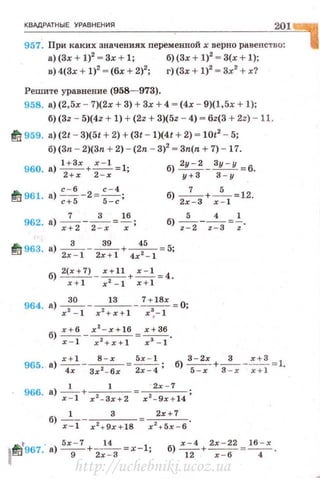 КВАдРАТНЫЕ УРАВНЕНИЯ
201
957. При каких значениях nеременной х верно равенство:
а) (3х + 1)2
- 3х + 1; б)(3х + 1)2
- 3(х + 1);
в) 4(3х + 1)2
- (бх + 2)2
; г) (3х + 1)2
- 3х
2
+ х?
Решите уравнение (958- 973).
958. а) (2,5х - 7)(2х + 3) + 3х + 4 - (4х- 9)(1, 5х + 1);
б) (32 - 5)(42 + 1) + (22 + 3)(52 - 4) - 62(3 + 2z) - 11.
fll 959. а) (21 - 3)(51 + 2) +(31 - 1)(41 + 2) - 1012
- 5;
б)(Зп - 2)(3n + 2) - (2n - 3)2
- 3n(n + 7) -17.
б)~ - Зу - у =6.
у +З З - у
fll 961. а) ~-2 =~;с+ 5 5 - с б) 2х
7
-з + x~l =12·
7 3 16
962. а) -- - -- = - ;
х+ 2 2 - х х
5 4 1
б) ~--;:з=-;·
til 963. а) -
3
-- ~+~=5;
2х - 1 2х+1 4х 2
- 1
б) 2(х +7) - ~+.:.:..!_= 4 .
х+ 1 х 2
- 1 х+ 1
964. а)~ --1_3__ 7 + 18х =О;
х 2
- 1 х 2
+х+ 1 x ~- l
б) х+ б х2
- х+ 16 _ х+Зб
~- х 2 +х+ 1 - x 3 - l ·
965. а) ~-~=~ ; б) ~+ -3
---=.:!:.!=1.
4х Зх 2
- 6 х 2х - 4 5 -х 3 - х x+l
1 1 · 2х - 7
966· а)~+ х2 - 3х+2 = x 2 - 9x + l4;
1 3 2х+7
б) -;::т- x' +9x +l 8 =х2 + 5х - б.
t - 5х- 7 14.
t t11 967. а) - 9-+ 2х - З =х-1;
х - 4 2х - 22 16 -х
б) -- + --=--.
12 х - 6 4
http://uchebniki.ucoz.ua
 