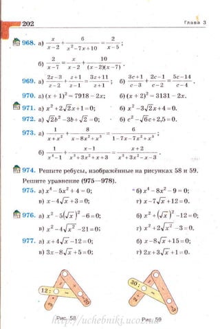 202 Глава З
~ 968. а) _х_+-. _ 6__ ~_2_;
• х- 2 x 2- 7 x+ l0 х -5
2 х 10
б) ~=-;-=.z+ (х - 2)(х - 7) ·
969_ а) 2z -a +~= Зz+ ll;
z - 2 z- 1 z+ 1
970. а) (х + 1)2
~ 7918 - 2х;
~ 971. a)x2 + 2J2x + 1 ~ 0;
972. а) Ль' - 3ь + J2 ~ о;
3c + t 2с - 1 5с - 14
6) ~ + ~=7-4 ·
б) (х + 2)2
~ 3131 - 2х.
б) х2
- 3J2x + 4 ~ 0.
б) с 2
- Jбс + 2,5 ~ 0.
Ift 974. Решите ребусы, изображённые на рисунках 58 и 59.
Реш и·rе уравн ение (975- 978).
975. а)х4
- 5х2
+4 = О;
в) х-4Гх +3~ 0;
~ 976. а) х2
- 5(Гх)' -6 ~ 0;
в) х2 -4[;2 - 21 = О;
977. а) х+4Гх - 12 ~ о;
в) 3х- 8Гх + 5 ~ 0;
Рис 58
'"' б) х4
- 8х2
- 9 = О;
г) х - 7Гх + 12 ~ 0.
б) х2
+ (Гх)
2
- 12 = 0;
г) x 2
+2f;F- 3 = 0.
б) х-ВГх +15 ~ 0;
г) 2х+3Гх + 1 ~ 0.
Рис. 59http://uchebniki.ucoz.ua
 