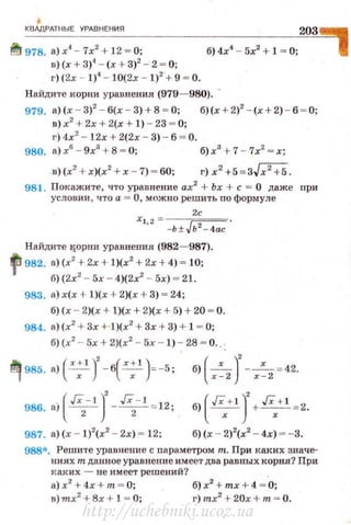 •КВАдРАТНЫЕ УРАВНЕНИЯ
~ 978. а) х4
- 7х2
+ 12 ~ О;
203'1
в) (х + 3)4
- (х + 3)2
- 2 ~ О;
г) (2х - 1)4
- 10(2х - 1)2
.+ 9 ~ О.
На йдите корни уравнен ия (979- 980). ·
979. а)(х - 3)2
- б(х - 3)+8 ~ 0; б)(х+2)2
- (х+2) - б ~ О;
в) х2
+ 2х + 2(х + 1) - 23 ~ О;
г) 4х2
- 12х + 2(2х - 3) - б ~ О.
980. а) х6
- 9х3
+ 8 = О; б) х3
+7 -7х2
= х;
-»)(х2
+ х)(х2
+х - 7) = 60; г) x2
+5 = 3Jx2
+5.
981. Покажите, что уравнение ах2
+ Ьх + с = О даже при
условии , что а = О, можно решить по формуле
2с
х1
• 2
- -ь ± Jь2 - 4ас.
Найдите tSОрни уравнения (982- 987).
fJ982. а)(х2
+ 2х + 1)(х2
+ 2х + 4) ~ 10;
б) (2х2
- 5х - 4)(2х2
- 5х) ~ 21.
983. а) х(х + 1)(х + 2)(х + 3) ~ 24;
б) (х - 2)(х + 1)(х + 2)(х + 5) + 20 ~ о.
984. а)(х2
+ 3х + l)(x2
+ 3х + 3) + 1 ~ О;
б) (х2
- 5х + 2)(х2
- 5х - 1) - 28 - о...
q 985. a)(x;l)'-б(х;l ):-5; б)(х:2 )' - х:2 =42.
(Гх- 1 )' Гх-1986. ai -
2
- - -
2
- : 12; б) ( ~+1
J+ ~+1
~2.
987. а)(х - 1)2
(х2
- 2х) ~ 12; б) (х - 2)2
(х2
- 4х) ~ - 3.
988*. Решите уравнение с nараметром т. При каких значе­
ниях т данное уравнение имеет два равных корня? При
каких - не имеет решений?
а)х2
+ 4х + т = О; б)х2
+ mx + 4 = О;
в)тпх2
+ 8х + l = О; r)mx2
+ 20x+m = O.
http://uchebniki.ucoz.ua
 