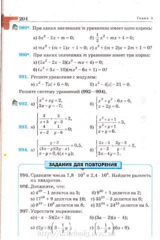 204 Гпава 3
tJ 989*. При Rаких значениях'т уравнение имеет одuн корень:
а) 5х2
- 2х + т = 0; б) ~х2
+ mx + 4 = О;
в)mx2
+ (m + l)x + 1 = 0; г)х2
+ (т+2)х + 2т+ l = О?
990*. При каких зщ1чениях т уравнение имеет три корня :
а)(5х2
- 2х- 3)(х2
- mx +4) ~ 0;
б) (х2
+3.< - 10)(mx2
- бх + 1) ~О?
991. Решите уравнение с модулем :
a)x2
- 7lxl+6 ~ 0; б) x2
-4lxl- 2 1 ~ 0.
Решите систему уравнений (992- 994).
А {х2
+ху = 2, {х2
+ у2
-бх = 0,
~а 992. а) 3х- у = -7; б) ·х + 2у = О.
993. а)j+:·~:::х-2 у - 6
J у +- З -05
994. а) l(Зх - у)(Зу - х) • •
х- у =0.4(х+у );
l 2x - 5 2у - З
j
- + - = 2
б) х - 2 у - 1 '
3x - 4y =l .
ЗАдАНИЯ ДЛЯ ПОВТОРЕНИЯ
995. Сравните числа 7,8 · 105
и 2,4 · 106
• Найдите разность
их квадратов.
fi06. Докажи'l'е , что :
а) 420
- 1 дели·rс.я на 5;
в) 1716
+ 9 делится на 10;
д) 810 4~ 108
делится на 8;
997. Упростнте выражение:
а)(- х - 5)(2х + 3);
(
1 
в) (2у + 8) 3 - zy)
б) 960
+ !)делится на 2;
г) 3325
- 3 делится на б;
е) 2324
+ 2423
делится на 5.
б)(За - 2 )(а- 4);
г) ( 5-~а}6а+ 9).
http://uchebniki.ucoz.ua
 
