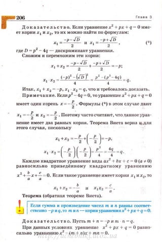 ~ 206 Гл а " 3
1 Доказа тел ьств о. Если уравнение х2 +рх + q = О име·
ет корни х 1 и х2, то их можно найти по формулам:
-p- JD -p+JDX t = - -
2
- И Х1 = - -
2
- , (*)
где D = р2
- 4q - дискриминант уравнения.
Сложим и nеремножим эти корни:
-p- JD -p+JD
х. +х2 = --2 - + --2- =- р;
·Хо - (-р)' - (JDf - р' - ( p '- 4q) - q.
Xt ~ 4 4
Ита.к , х 1 + х2 = -р, х 1 х2 = q, что и требовалось ДОfсазать.
Примечавие. Еслир2
- 4q = О, тоуравиение х2
+рх +q = О
имеет один кqрень х =-f. Формулы (*) ·в этом случае дают
х1 =-f и х2 =-f.Поэто~участосчитают, что данное урnв­
нение имеет два равных корnя . Теорема Виета верна ц,для
этого случая, nоскольку
х1 +х2 =--%-+(-~ )=-р,
Xt ·Х2 =(-1-}(-1-)=~=
4
: = q.
Каждое квадратное уравнение вида ах2
+ Ьх + с = О (а. :;t 0)
равносильно приведённому квадра т ному урав н ению
х2
+~х+~ :о: О. Если такоеуравненi:fеимеет кор1ш х1 и х2, то
ь с
Х1 +Х2 =- -; И X1-f2 = -;; ·
Теорема (обратная теореме Виета).
Ес.ли сумма и произпеденне чисел т и n равны соответ·
СТВСI.mо -рнq,то mип - корниуравtlениях2
+ рх + q = О.
Док аз а тельств о. Пусть т + n =-р и т · n = q.
При данных условиях уравнение х2
+ рх + q = О равно­
сильно уравнениюх2
- (т + n)x + mn = О.
http://uchebniki.ucoz.ua
 