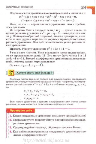 КВАдРАТНЫЕ УРАВНЕ Н ИЯ
207
Подставим н это уравнение вместо леременпой х •rисла т и 11:
m2
- (т + n)m + mn = m2
- m2
- nm + mn = 0,
n2
- (m + п)п + mn = п2
- mn - n 2
+ mn = 0.
Итак, т и n - корни да11ного уравнен tt Я, что и требова·
л ось доказать.
Из теоремы Виета следует: если р и q - целые числа, то
целые решения уравнения х2
+рх + q = О - это дели·rели чнс·
ла q. Пользуясь обратной теоремой, можно лроверит~.о, явля ·
ется та или другая пара чисел корням и приведённого квад·
ратного уравнен ия. Это даёт возможность устн о решать та·
к и е у равнения .
Пример. Реши'l·е уравнение х2
+ 1 2х + 11 = О.
Решение (устно) . Если уравnение имеет целые корпи,
то и х произведен и е равно 11. Это могут быть тш сла 1 и 11
либо - 1 и - 11. Второй коэффициент уравнения nоJюжитель·
ны й, поэтому корни отрицательные.
Q:r вет. х 1 = - 1. х2 = - 1'1.
~ Хотите знать ещё больше ?
Тео ре ма Виета в е рна н е только для nриведсiнноrо квадра rнoro
уравнения , но и для уравнеtiИЙ высших степеней . Например, если ура в·
нение третьей степени х3
+ ах2
+Ьх +с= О имеет корних 1, х2 и х3,
х
1 +х
2 + х
3 =-а ,
х 1х2 +х 1 х3 +х2х3 = Ь,
х
1 х
2х
3 = -с.
Если та кое уравнение с целыми коэффициентами имеет целые
решени я, то о11и являются деnителями свободного члена .
-... Провер-.tе себw
1. Какие квадрнтные уравнения называют приведёнными?
' 2. Сформулируйте теорему Ви ета для nриведённоrо кмд·
ратно r о ура н нения.
:3. Сформулируйте теорему. обратную тепреме ВистR.
: 4. н:ак найти целые решения квадратного уравнения с це·
лыми коэффпциснтпми?
http://uchebniki.ucoz.ua
 