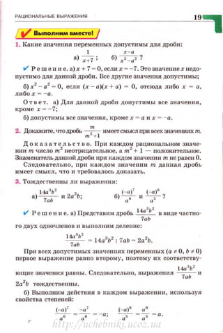 ~Рд~ц~и~он~м~ьн~ы~Е~В~Ы-РАЖ~Е_ни_я________________________~1~9~
Вwпоnнмм вместе!
1. Какие значения персменных допустимы для дроби:
l х-а
а) х+7 ; б) x 2- az ?
V" Реш е н и е. а) х + 7 - О, если х - - 7. Этозначение х ведо­
пустим о для данной дроби. Все другие значения допустимы;
б) х2
- а2
- О, если (х - а)(х + а) = О, отсюда либо х - а,
либо х --а.
О т в е т. а) Для данной дроби доnустимы все значения,
кроме х - - 7;
б) допустимы все значения, ~.':роме х = а их = -а.
2. Докажите, чтодРОбь m:n+l имеетсмыслпривсехзначения:хт.
Д о к аз а т е л ъ с т в о. При каждом рациональном значе­
нии т число m2
неотрицательное, а m2
+ 1 - положительное.
Знаменатель данной дроби nри каждом значении т не равен О.
Следовательно, при каждом значении т данная дробь
имеет смысл , что и требовалось доказать .
3. Тождественны ли выражения:
а) 14азЬ2 и 2а2Ь. б) (-а)7 и (-а)б ?
7аЬ ' а 6
а 5
'
t1' Реш е в и е. а) Представим дробь l4a
8
b
2
в виде частно-
7аЬ
го двух одночленов и выполним деление:
14а 3
Ь2
~ = 14а3
Ь2
: 1аЬ = 2а2
Ь.
При всех допустимых значениях переменных (а :F- О, Ь :F- О)
первое выражение равно второму, поэтому их соответству -
14а зЬ 2
ющие значения равны. Следовательно, выражения ~ и
2а2
Ь тождественны.
б) Выполним действия в каждом выражении, используя
свойства степен ей:
http://uchebniki.ucoz.ua
 
