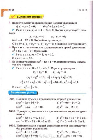 Гда ва 3
1 Найдите сумму и nроизведение корней уравнения:
а)х2
+ х - 6 = О; б)х2
+ 2х + 3 = 0.
a.l Реш е н и е. а) D = 1 + 24 > О. Корни существуют, nоэ-
тому
х 1 + х2 =- 1; х 1 · х2 =-6;
б) D = 4 - 12 < О. Корней не существует.
От в е·т . а) х 1 +х2 =-1,xl·х2 = --б; б) корней не существует.
~. При каких значениях т nроизведение корней уравнения
х2
+ Вх + m - 1 = ОравноЗ?
a.l Решение. m - 7 = 3,m = 10.
Отве·r. т = 10.
:• Не решая уравнение х2
- 4х + 1 = О, найдите сумму квадра­
тов его корней.
a.l Решени е. D = 16 - 4 > О. Корни существуют .
х 1 + х2 = 4;
(х1 + х2)2
= 16; х[ +2х1х2 +х: = 16;
х; + 2 · 1 + х~ =16; xf +х~ =16-2 , xl + х: = 14.
Отв ет. xl +x:= 14.
999. Найдите сумму и nроизведение корней уравнения:
~~ - b + W ~ ~ ~~ - h + W ~ ~
в)х2
- 0,5х - 1,5 "" 0; г)х2
- .f.х ~ 2 = 0.
1000. Проверьте, являются ли данные числа корнями урав-
нения:
а) х2
- Вх + 7 = О, 1 и 7;
в) z2
- 12z - 13 ~ О, - 1 и 13;
б)х2
+ 8х + 15 = 0, Зи 5;
г) t
2
- бt + 6 ~ О, 3 и 3.
1001. Найдите знаки корней уравнения (если они имеются)
без решения уравнения:
а)х2
- 4х + З = 0;
в)х2
- бх +8 5> 0;
б)х2
- 7х+ 10 ~ 0;
г) х2
+ lOx + 21 = О;http://uchebniki.ucoz.ua
 
