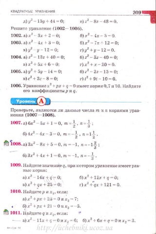 КВАДРАТН ЫЕ У РАВНЕН ИЯ
--------------~209
д) у2
- 15у +44 ~ О; е) z2
~ вz ~ 48= О.
Реши те уравнение (1002- 1005).
1002. а) х
2
- - Зх + 2 = О; б) х2
- 4х - !} -:- О.
1003. а) х2
4х r 3 ~ О; б) х2
- 7х .,. 12 ~ О;
в) у' у - 1 2 - 0;
1004. а) z2
- 13z + 40 ~ О;
в) х2
+ 5х + б = О:
1005. а) у2
+ 5у - l4 ~ О;
в)с2
+ 2с - 8 = О;
г)у2
+у-12 ~ 0.
б)z2
- 3z - 40 - О;
г}х2
+ х - 20 = О.
6)?2
- 2z -15 = О;
г) t2
+ 9t - 10 - О.
1006. Уравнение х2
+рх + q = О имееткорн-и О. 7и l O. Нn.йдите
его коэффш.tиен·rы р и q.
Проверьте, явля ются ли данные числа т и n корням и ура в·
ненил (1007- 1008).
1007. а) бх2
- 5х + 1 = 0, m = t , n=i ;
6) 4х' - 4х - 3 - О, m=-t, n =1t .
!'!11008..а) 3х2
- Вх + 5 ~ О, т~ - 1, n=- 1t ;
6)3x2
+ 4x + J = O,m =-1, n=-f .
1009. Найдите значенИе q, при котором уравнение имеет рав·
ны с корни :
а) х2
- 14< -1; q" О;
в) х2
+ qх+25 = 0:
1010. Найди~е р и х1 , если:
б) х2
+ 12х -+ q = V;
г) х2
+..qx t- 121 = О.
а) х2
+рх + 2~ = О и ~2 = 7;
б) х2
+рх + 21. - О н х2 = ·-3.
!ti 1011. н~йдите q и x l, если: 11"
http://uchebniki.ucoz.ua
 