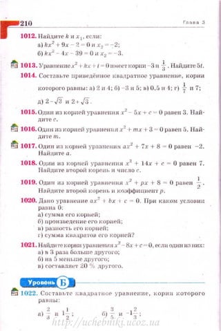 г-
~2~10~-------------------------------'-л_'"-'_сз
1012. Найдите k и Хр если:
а) kx2
+ 9х - 2 = О и х2 =~ 2;
б)kх2
- 4 х - 39 = 0их2 "' - 3.
tl 1013. Ураnпениех2
1-kx t- 1 - ОIIмеетlсорни - 3 и t.Пайдите5t.
1014. Сост<~.вьте приведё нное 1Вnдратное уrщn нен иР. , корни
которого равны: а} 2н 4; б) - 3 и 5; в) 0.5 и 4; r) t п 7;
д) 2- ,/311 2+,/3.
1015. Одни из корпей урnвнс1шя х2
- 5х +с"". О ранен 3. Най­
Д И'I'СС.
fli 1016. Одпн пз корней ураnне1mя х2
+тх +3 = О ранен 5. Най­
ди те т.
ti 1017. Один из корней уравневин ах2
+ 7х + 8 = О равен -2.
Н айднте а .
1018. Одни из корней уравнения х2
+ 14х +с= О равен 7.
Нийдн1'е второii коренh н чнсло с.
1019. Одни из корней уравнРнщt х2
-1- рх + 8 = О равен ~.
Н айд ите второй корень '' коэффициент р.
1020. Дано уравнен не ах2
-t Ьх 1 с = О. При каком уеловин
рtнтн 0:
а) сумм а его корней ;
б) вроизведсние f'ГО корней;
в) разнос'r ь его I<Орней;
г) сумма юшд.ратов его корн ей?
1021.Н11.йдиrекорнп уравнении х2
~ Вх +с = О, если одни из них:
и ) н 3 раза больше другого;
б) на 5 мeHLIIIC другого;
я) соrт~:t вляе1' 20 % другого.
~ · -- ·
fd 1022. Cocтant>re квадра rнof' уравнение, корнн которого
равны :
а)~ и 1~;
http://uchebniki.ucoz.ua
 