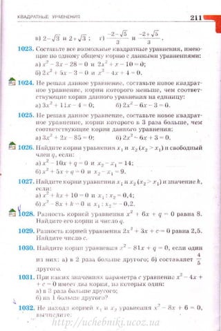 KBЛДPATHUif: УРАВНЕ Н ИЯ
2-/5 -2+/5в) 2-,f.i и 2+fi; •·) -
3
- и -
3
- ·
1023. Сос·rn 1н~те все воом о;.~-.ные к u::щ ратные уравнен ия , нмею­
щнс по одном у общему корн ю с данным и уравнениям и:
а) х2
- Зх 28 = О 11 2..1. .! 1 .r - 1О = О;
G} 2 '2
1 5х- 3 - О 11 х2
•IX + ..t = О.
~ 1024. Jl e р~шfl.я данное ypnRнcHIIO, составы:е попое кnидрат­
н ое ур аГiн е ниl' , кор 1111 J<uTOJ>aгo менъше, чем соот вет­
rтнующнf' корно дшнюго )' Рil 8 11ен.ия н а еди о ицу:
а) 3-' 2
+ 1lx 4 .._ 0; fi) 2x.l- бх - 3 = О .
1025. ll t! решая даннОf' у рштеннс, составЬ'!'е новое ква д рат­
нос урnвнелнс, J<OPIIIf кото рого в 3 раза больше, чем
спответс1'!зующие I{OPIIII данно r n урав н ен ия:
aJ ах2
+ 2х 85 = О; f1) 2х2
~ бх t- 3 = О.
~ 1026. 1 1айднте корни ~'PflЫICIHIЯ х 1 11 х2 (х2 > х1) н свободный
ч лен ц, есл н:
a)x2
- 10x +q=O н х2 -х 1 = 1 4 ;
б)х2
•51'+q= Ои х2 х 1 = 9.
1027. l l nПднте корн н уравнен н я х 1 п х~ (х 2 > х 1 ) 1r значение k,
f'CJI/1:
ll).(
2
+1fx+ 10 = 0 11 х 1 : r 2 = 0 ,4_;
tl б)х.'! Bxlk- O и. 1 :.~=- 0,2.
fci 1028. PA:.!IIOC'IЬ корней yprtBIICПЮI х2
+ бх -t- q "" О ра.вuа 8.
J Jн·йдi!'Г~ СГО I<O[HIII И 'IH t'ЛO (/.
1029. Рrtанос'Гь корнсн ураннения 2-' 2 + Зх +с·= О равна 2,5.
Нмщнте чи сло с.
1030. Паiщlt'Ге корнн уравнrщJн )·2
- 8 1х + q = О, если одiШ
4
нз н11х: а} в 2 разп болынс другого; б) составляет 5
друГОIU.
1031. 11 ри J:J:H.:IIX:шаченнях ur.p.1111:eтpa с уравпенн.з х2
- 4х +
t- (' = 0 HM f'f'l Jlfl <l I(Opi!H, 1 1.~ IU'ГOJ1ЫX ОДИН:
А) IJ а pn~::.1 бuлы пf' дJ1Y•'OI'O;
б) 1111 1 i'JuлЪШI другоr.:'J')
1~32. Ht• ню:одз r<opнci! У 1 11 х:, У IХII;нени я х" Sx t б = О,
l!hi'I!II..'Лi1 ;~:
http://uchebniki.ucoz.ua
 