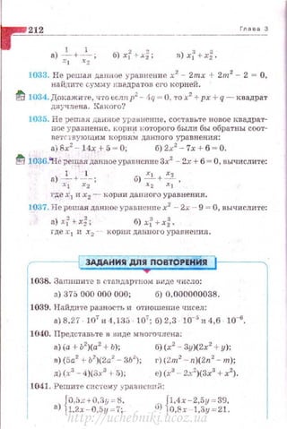 ·=~2"-'12"______.__ Гnаеа 3
1033. Не решая д~нное уравнение х2
- 2mx + 2m2
- 2 = О,
найдите су!'.П·tУ квадратов его корней.
fd 1034. Докажите, ч·rо ecm1 р2
- 4q = О, то х2
+рх + q - квадрат
двучлена. ~Сак ого?
1035. Не ;>еmая: данное уравнение , составьте новое квадрат·
пое уравнение . корн~f 1•о•rорого были бы обратны соот­
n етr1вующ и м корням дзнпого уравнения:
а)8х2
- 14х +5 - О; б)2х2
- 7х + 6 - О.
ti 1036.~--ie ;-ешаяданное уравn:сnие Зх2
- 2х + б = О, вычислите:
8).2... + 2-; б) .:!..+~ .
J..l х2 х2 xl
где х
1 и х
2 -- ко рн и даuноrо уравнения.
1037. Не решая данное уравнсннех2
- - 2х - 9 = О, вычислите:
а) xr+х~; 6) xr+ х~'
rдеа·
1 п х
2 - · корнидаипогоуравнеl!иЯ.
ЗАдАНИЯ ДПЯ ПОВТОРЕНИЯ
r
1038. Запишитевстандар·rном виде qисло:
>) 375 000 000 000; б) 0,000000038.
1039. Найдпте разность и отношение чисел:
а) 8.27. 107
" 4,133 . 107
; б) 2,3 . 10-' и 4,6 · 10-6.
1040. Представьте в виде мвогосщена;
1 а) (а + Ь2)(а2 + Ь); б) (х2 - Зу)(2х2 + у);
1
п)(5а2
+Ь2
)(2а2
- 3Ь2
); г)(2m2
- n)(2n2
- m.);
д) (х3
- 4)(3х3
+5); е) (х3
- 2х2
)(3х3
+ х2
) .
1041. Решптс спетему y plttH1Crtп Л:
{0,5х+й,3у = 8. . f1,4х - 2,5у = 39,
а) 1,2х - 0,5у= 7; IJ) 1 о,8х -1,3у = 21.
http://uchebniki.ucoz.ua
 