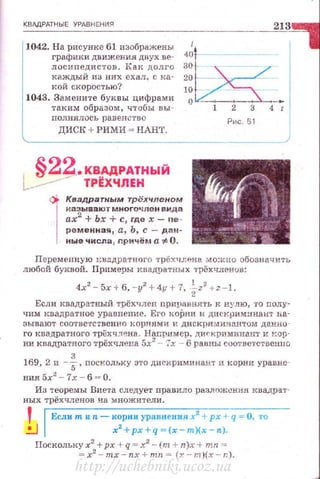 КВАДРАТНЫЕ УРАВНЕНИЯ
1042. На рисунке 61 изображены
графики движения двух ве­
лосипедистов. Как долго
каждый из них ехал, с ка­
кой скоростью?
213
20 . -
10
1043. Замените буквы цифрами
таким образом, чтобы вы ­
nолнялось равен ство
диск+РИми ~ нлнт.
;i~-
о i 2 3 4-~
Рис. 61
1
§22_.КВАДРАТНЫЙ
!.------- ТР~ХЧЛЕН
1
Квадратным трёхчленом
на зыва ютм ногочле н вида
ах2
+ Ьх + с, где х- nе­
ременная, а, Ь, с - дан­
ные числа, r.ричём а':# О.
Переменную квадратного трехчлена можно обозначить
любой буквой. Примеры нвадратных трёхчленuв:
4х2
- 5х + 6, -у2
+4у +7, -iz2
+z-1.
Если квадратный трёхчлен nриравНI!'l'Ь к нулю, то полу­
чим квадратное уравнение. Его коРни и днскрим:инант ь.а­
зывают соответственно корнями и дискриминантом данно ­
го квадратного трёхч .'I~на . Например, ди,..криминан'l' и I<op·
ни квадратного трёхчлена 5х2
- 7х - 6 равны соответственuо
169, 2 п -%,nоскольку :>то дисi-tриминант и корни уравне­
ния 5х2
-7х - б = О.
Из теоремы Виета следует правило разлож~ния квадра1··
ных трёхчленов на множители .
'.!...]
Если тиn- корни уравнения х2
+рх +q = О, то
х2
+ рх+ q =(х-т)(х- n.).
Поскольку х2
+рх + q=x2
- (т + n.)x + mn =
= x2
- mx-nx + mn = (;r--m)(x-r:).
http://uchebniki.ucoz.ua
 