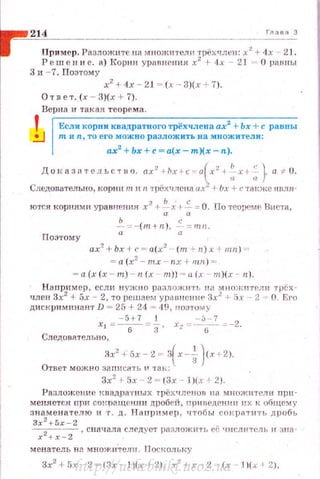.,~~2~1~4~----·----------------------------г-"_'"-'_з
При мер. Разложите на м вожнтелн трёхчлен: х2
+ 4х - 21.
Реш е н и е. а) 1орни уравнения х2
+ 4х - 21 О равны
3 и - 7. Поэтому
х2
+ 4х - 21 = (х - З)(х + 7).
Ответ. (х - З)(х + 7).
Верна и такая теорема .
'
Если корпи квадратного трёхчлеваах2 + Ьх + с равны
!J n~ Jl n, то его можно разложить -на МJIОЖители:
ах2
+ Ьх +с =а(х- m)(x-n).
Доtазательстuо. ax2
...._/Jx·t c=o(x2
+ :;х+; ). а -;:. U.
Следовательно, корни т н n 'l'рёхчлена а:с -1 Ьх +с ·rакже IШЛ.я ­
ю•rся корнями уравнения х2
+ ~ х 1- ~ = О. По теореме Виста,
ь с
~ :..::- ( m+n) . -;;= mn.
Поэтому
ax2
+bx -l c = a(x2
- (m -~n):~. + mn) ~-­
= а (х2
- mx - nx + mn) =
= a(x (x - m ) - n(x - m)) = a(x- rn)(x - n).
На nример, если нУжно разложи·rь uu множнтели трёх ~
член 3х2
-1 5х - 2, то решаем уравневиР 3х2
+ 5х - 2-= О. Его
дис кри минант D = 25 + 24 = 49, rю~пuму
XJ = - 5+7 =.!_ , . '--~...:...:..=-2.
Следова.тельно,
::1x2
+ 5x - :l = з(х-.!.. )сх+ 2).
Ответ можно записftть 1' тэн::
3
3х2
>5х - 2 ~ (Зх - 1)(х + 2).
Разл ожение квадрн •rных трёхч ленов на множители прн­
меняется при сшшащенни дробей, прнведении и х к обще:-.1. у
знаменателю и т. д. Напри мер, чтобы сократн'1'Ь д роб ь
Зх2
+ 5х -2 ..
x 2 +x - Z , с на чала следует рfl зложит ь ее чиСЛiiТ Сл ь н з н а -
менатель н а множитеJJIJ . Пос коль.._у
3х2
+ 5х - 2 = (3х - !}(х + 2), х2
+ х- 2 (х- 1)(х 1 2),http://uchebniki.ucoz.ua
 