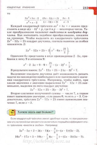 КВАДРАТНЫЕ УРдВНЕНИR
215
то
Зх 2
+5х - 2 (3x - l)(x+ 2J Зх - 1
х 2
+х-2 (x - J)(x+2) х - 1 ·
Каждый квадратный трёхчлен ах2
+ Ьх + с можно пред~
стаuить в виде а(х - k)2
+р, где ll н р - некоторые числа. Та~
кое преобразо нание н азы uают выделеlf.ием квадрата дву ­
ч.ле~tа. Как вы п олнить подобное нреоб ра~юва нн е, покажем
на np ll мe n e. Чтобы выделить и з квадрат ного трёхчлена
2х2
- l2x + 25 квадрат двучлена, сначала вынесем за скобки
множ нтел ь 2:
2х2 - 12х + 25 = 2(х2
-бх 1-~ }
Од ночлен Gx нредс ·rавим в ви де произведения 2 Зх, при~
бавим к н ему 9 н отнимем 9:
х2
- 2 · Зх !- 9 - 9 + Т = (х - 3)2
+ ~.
В результа·rе имеем: 2х2
- 1 2х + 25 = 2 (х - 3)2
!- 7.
Выделение квадрата двучдена дai."r возможность решать
задачи на нахождение наибольшего ил н И811М~н ьшего знач е~
нип квадратн ого трёхчлсна. Н апример, чтобы на й ти, при
каком значении х значение выражения 2х2
- 1 2х + 25 наи­
мен ьшее, вы дел и м и з него квадрат двучлена:
2х2
- 1 2х + 25 = 2(.r - 3)2
+ 7.
B·J•opoe слагаемое rюлyu eн 1-1 oii суммы - ч н сло 7, а нервое
имеет на нм еньшее зн ачен и о, ссл 11 равно О, то есть х = 3. Сле~
довательно, трёхчлен 2х2
- 12х + 25 нмеет наименьшее зна~
чеюt е 7. еслн х = 3.
~ Хотите знаУЬ ещё больше?
Если квадратный трёхчле н им еет дроб1tые кор~tи , ro при разлож:е·
нии его на линейные множите11и ЖСJiателыю первый коэффициен1 это­
го трехчлена «ВНести в скобки" Наr1ример·
3х2 - 5х + 2 ~ З(х - l)(x - f)~ (х - l) (Зх - 2).
10х2 - 1 7х + 3 = JO(x %)(х - ~) = (2х - 3) (5х - t) .
http://uchebniki.ucoz.ua
 