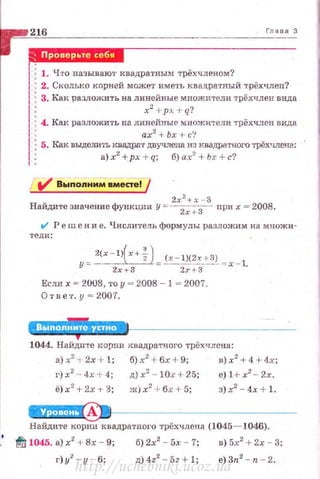 216 Глава 3
..-юш·'51
1ВМ
1 : 1. Что называю'l' квадратным трёхчленом?
!:2. Сколько корней может иметь квадратный трёхчлен?
1: 3. Как разложить на лин.?йные множители трёхчлен вида
J: x"' + p~ + q?
J : 4. Кш< разложить на линейные множители трёхчлен вида
1 • ах2
+ Ьх +с'?
~~ : 5. Как ВЫДМИ'i.Ъ ~Вадрп.Т двучлена И? КВад.раТ'101'0 трёХЧЛена:
: а) х2
+рх +q; б) ах~+ b:r + с?
..
2х2
+х - 3
Найдитезначениефункции у::~ прих = 2008 .
V' Реш е н и е. Числитель формулы разложим на множи -
тели:
у= 2(x - l >(x+f )= (х-1}(2х+~) = x - l .
zх.,.з 2х+З
Если х ~ 2008, ·го у ~ 2008 - J ~ 2007.
Отв е •r . у= 2007.
1044. Найдите кор!:lи квадратного трёхчлсна:
a)x2
-t- 2x + l; 6)х2
+6х+ 9; в)х2
+4+4х;
г)х2
- 4х + 4; д)х2
- 10х+25; e)l+ x2
- 2x.
з)х2
- 4х+ 1.
Найдите корни квадратного трёхчлева (1045-1046).
" f:l t045. а) xi! + Вх - 9; б) 2х2
- 5х - 7; в) 5х2
+ 2х - 3;
r) y2
-y -· 6; д)4z2
-5z+ l; е)Зп2
- п -2 .
http://uchebniki.ucoz.ua
 
