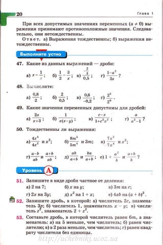 20 Глава 1
При всех допустимых значениях персменных (а =F- 0) вы­
ражения принимают противоположные значения . Следова­
тельно, они нетождественны .
О т в е т. а) Выражения тождественны; б) выражения не­
тождественны.
47. Какие из данных выражений - дроби:
2
48. 3::.;-;;:и слите:
а) о;в ; б) 0~5;
г) l - a2 ?
2а'
49. Какие значения переменных допустимы для дробей:
2х 1 с-х а
а) х+З ; б) х(х-у) ; в) l +c2x2 ; г) а2 -1?
50. Тождественны ли выражения:
8m5
б) Sm4 и 3m;
а- Ь а+ Ь аЬ Ьа а 2 а + Ь
г)--;:;ь и --;;ь; д) а+Ь и а +Ь ; е) 1 + Ь и Ь?
~1--------------
51. Запишите в виде дроби частное от деления :
а)2на 7 ; б) хнау; в)Зтнас;
г) 2хна Зу; д)х2
на 1 +х; е)4аЬ на(а + Ь)2
.
~ 52. Заnишите дробь, в которой: а) числитель 2с, знамена-
~=~: ;~;3~8==~~:ет::~ ~·zз2~аменатель х - у; в) числи-
53. Составьте дробь, в которой числитель равен бт, а зна­
менатель : а) на 5 меньше , чем числитель ; б) равен чис­
лителю; в) в 2 раза меньше, чем числитель; г) равен квад­
рату числителя без единицы.
http://uchebniki.ucoz.ua
 
