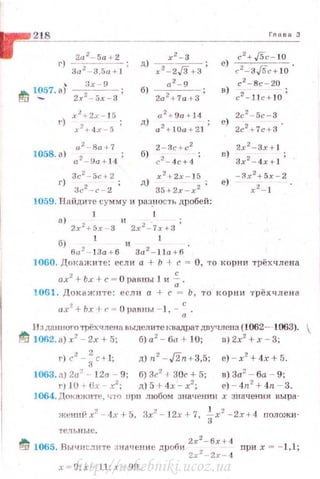 218___________________________________,,_,_,_,_з
211 2
- 5а +2
г) 2 ;
За - З ,5а ~ J
' 3х - 9
~ 1~57. а) 2х2_-5_х___3 ;
1058. а)
и 2
- 8а+7
a 2- 9a+ l 4 ;
a 2
+9rt +14
д) а2 + ~Оа + 21 ;
2 -Зс+ с2
б) с2 -4с+ 4 ;
Зс2
-5с+2 x 2 t-2x - 15
г) 3<."2 -с - 2 ; д) 35+2х -х2 •
1059. Найдите сумму и разн ость ~~робей:
1 l
а) 2х2 +5х - 3 и 2х2 -.7х+3
б) ба2-:3а+6 и За2-:1а+б.
е) с
2
+ JSc - 10
с2
- з/5с+ 10 •
с 2
-8с - 20
н) с2 - 1 1 с+ 10 '
2с2
- 5с-З
е) 2с2 + 7с + 3'
в) 2х 2
-Зх+ 1
Зх2 -4х + ] ;
1060. Докаж ит е: если а + Ь -1 с= О , то кор н и трёхлле н а
ахl+Ь..(+с = Оравны 1 н ~·
1061. Док ажите: еслн а + с = Ь, то ко р н и т р ёхчле н а
ах~+ Ьх+f' ~ О JНШнЫ - 1 , - : .
JJ здaнiJoro трёхчленn выделите квадрат двучJIСJ-Ш (1062- 1063).
tfli 1002. а) х2
- 2х + 5; б) а2
- ба + 10; в) 2х2
+ х - 3;
г)сz - ~с+ 1; д)n2
-J'in+3,5; е) -х2
+ 4х+5.
1063. а)2а2
- 12о - 9; б)3с2
1 30с + 5; в)3а2
- 6а - 9;
гr 10 + Ux - х2
; д) 5 t- 4х - х2
; е) - 4n2
+ 4n - 3.
J064. Докажите, что щш любом значенин х :тачения вы ра-
жениi-i х=' - 4:с 1-5. 3х2
- 12х 1-7, -4-х2
-2х+4 положи­
тель ll ые.
~ 1065. Вычнс..1ите значение дроби Zx~-бx+ •l nри х = - 1,1;
2х 2
-·2х- 4
x = D;x = L1 ;x !)!).http://uchebniki.ucoz.ua
 