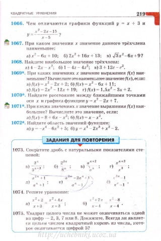 КВАдРАТНЫЕ YPABHEHИs:l
219
1066. Ч ем отличаются граф и к и функций у = х + 3 и
x 2
-2x - l 5
у =- ~?
tQ 1067. При каком значении х ана:чение данного трёхчлена
наименьшее:
а)х2
- 6х + 10; 6)2x2
+ 16x + l3; в) JЗ'х2
- 6х + 9?
1068. HaiiДI1Te нанбольшее значение трёхчдена:
а)4 2х - х2
; б)1 - 4z - 4z2
; в)3 + 1 2с-с2
•
1069*. Пvи к:1ких знач ен 11ях х значение выражения f(x) наи­
меньшее'! Вычислн re это наименьшее значение f(x). сс;ш::
а) {(х) ~ х2
- 2х + 2; б) {(х) ~ х2
- бх + 11 ;
в) {(х) ~ 2х2
- 12х + 19; 1') {(х) ~ 1,5х2
- Зх + 2.
1070*. Найд1tте расстояние между бл ижайшими точками
оси х и графика функции у = х2
- 2х + 7.
~ 1071*. Прн каких зна~tешtях .t значею1е выражения f(x) наи­
большее? Вычислите это значение, если:
а){(х) ~ 8 + 6х - х2
; б) {(х) ~ х - х2
.
1072*. Найдите область значений функции:
а) у - -х4
6х2
+ 5; б) у = х4
- 2х3
+ х2
- 2.
3АдАНИ!I Д/1!1 ПОВТОРЕНИЯ
1073. Сок~~атите дробь с натуральными показателями сте-
1
Ш'неи: ,
2 3
!
3 '1
23" а "+ х"+
а) Зп ._f: 6) gn ; D) 'а " r) хз
-;"2"+-~-~- а-ан- ·-2а'1 ~ 1"
д) а " +- 1; е) а"--___У;
1074. Реutите уравне ни е:
t3 n 1
ё) , ' - 1 .
х 2
+ 2 х 2
+ 4х
а) х ~з = х +а ;
J.o:+ 2.r x::_ g
б) r- ·1 х- 4 ·
1075. К'вадра•r целого •шсла не может оканчиваться одн ой
из цнфр - 2, 3, 7 или 8. Докажите. Всегда л и являет­
С$~ цl!m,• м чнсло,." квадра·rный карею-, из чи сла, l<O'ro- l
IJOe OК.3H 'IIIHfH'''f'CSI ЦИфрОЙ 5?_ ____·___/
http://uchebniki.ucoz.ua
 