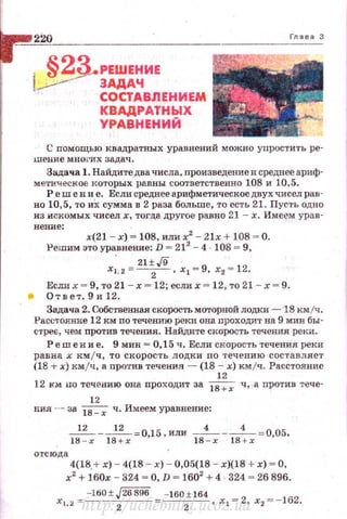 220
i' ~2.3.-РЕШЕНИЕ
!-'-'.-- ЗАДАЧ
' СОСТАВЛЕНИЕМ
КВАДРАТНЫХ
УРАВНЕНИЙ
С nомощью квадратных уравнений можно упростить ре­
теине многих задач.
Задача 1. Найдитедва числа, произведение и среднее ариф­
метическое 1tоторых равны соответственно 108 и 10,5.
Р е ш е н и е. Если среднее арифметическое двух чисел рав­
но 10,5, то иХ сумма в 2 раза больше, то есть 21. Пусть одно
из искомых чисел х, тогда другое равно 21 - х. Име~~ урав­
нение:
х(21 - х) = 108, или х2
- 2lx + 108 = О.
l'ешим это уравнение: D = 212
-4 108 = 9,
21±,/9 '
х1 , 2= -
2- . х 1 =9, х2 = 12.
Если х = 9, то 21 - х = 12; если х = 12, то 21 - х = 9.
• Ответ.9и12.
Задача 2. Собственная скорость моторной лодки - 18 кмjч.
Расстоv..ние 12 км по течению реки она проходит на 9 мин бы­
стрее, чем против течения. Найдите скорость течения реки .
Решение. 9 мин= 0,15 ч . Если скорость течения реки
равна х км /ч, то скорость лодки по течению составляет
(18 ,.. х) км/ч, а nротив течения - (18 - х) кмjч. Расстояние
12
12 км uo течению она проходит за ~ ч, .а против тече-
12
ния -- за ~ ч. Имеем уравнение:
I:~x - I;~x = O,l 5 ' ИЛИ IB~x - 18:х =О,О5,
отсюда
4(18.+ х) - 4(18 - х) - 0,05(18 - х)(18 + х) ~ О,
х2
+ 160х - 324 ~ О, D ~ 1602
+ 4 324 ~ 26 896.
-160 ± J26896 - 160 ± 164
х 1,:.~.=
2
-
2
, х 1 =2, х2 =- 162.
http://uchebniki.ucoz.ua
 