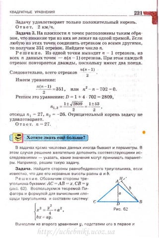 КВАдРАТНЫЕ УРАВНЕНИЯ
Задачу удовлетворяет только nоложительный корень.
Ответ. 2 км jч.
Задача 3. На nлоскости n точек расnоложены таким обра·
зом, что ~mкакие три из них н е лежат на одной nрямой. Если
любую из этих точек соединить отрезком со всеми другиt.m ,
то получим 351 отрезок. Найдите число n.
Ре in е н и е . Из одной точки выходит 11 - 1 отрезксв, нз
всех n данных точек - n(n - 1) отрезков . При это~t JсаждЬ!Й
отрезок nовторяется дважды, nоскольку имеет два конца.
Следова'fельно, всего отрезков n!~
2- l)
Имеем уравнение:
n(n
2
- l) =351, иди n2 - n - 702 ·= О.
Решим зто уравн ение: D = 1 + 4 702 = 2809,
1±$09 1±53
п1.2 = -2- = -2- ,
отсюда n1 = 27, n2 = - 26. Отрицательный корень задачу nc
удовл етворяет.
От nе т . ~~ = 27.
~итезиатьещ1!6оаъJuе--у) •
В задачах KJ:oGMa числовых данных иногда бывают и nараметры. В
этом случае реш е ние желательно дополнить соответстоующими ис·
следова н иям и - указать , какие значения могут nринимать nарамет ­
ры. Наr1ример, реш и м такую задачу.
Задача. На йдите стороны равнобедрен ного треугольника, ecJtи
из вестно, что две его неравные вuсоты рав~tы а и Ь.
Ре w е н и е. Обозначим сторон ы тре - А Н/
уголони~<.а буквами: АС =АВ = х, СВ= у ~
(рис. 62). В осnол ьэ~·емся теоремой П11 · Ь
фагара и формулой для вычисления пло- а .
щади тр е уг ольни ка и составим r;и стему : С D
{х2 =L+a2
Ри-::. 62
4 '
Ьх ::с ау.
В ыч ~:сл ~н,о~ из второго уравнения у , n.-::дс!Э!'Iим его g nервое~
http://uchebniki.ucoz.ua
 