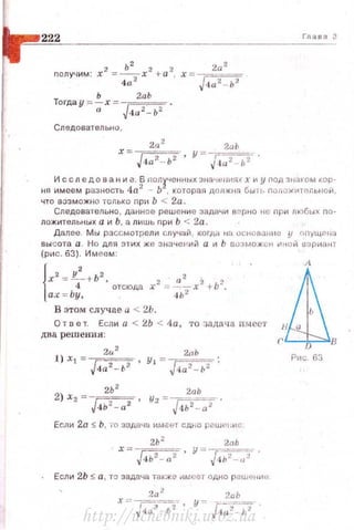 222 Глэ в о З
nолу•мм: х2 =_!С_х2 +а2 2
а
2
4а2 ' х = J<~а2 - ь2
Ь 2аЬ
Тоrдау = -; х = J 4a 2- b2 .
Следовательно,
2а
2
2a1J
х = ~'!;2- · у = /4a 2- f,2 -,
ня ~:е~~
8
р~~н
8
о~~ьи:~~ ~о~~~~~;~~а
3
~
1
::~::: ~-:т~ ~~~а
3
;
1
:;~:ь~~~~
ЧТО ВОЗМОЖНО ТОЛЬКО Пр11 Ь < 2а ,
Следовательн о , данное реш ение задачи верно Н(; nри любык по­
ложительных а и Ь , а лишь nри Ь < 2а .
Далее . Мы рассмотрели случай , коrда на основан LL е у nnyЩ('>LШ
вы сота а . Но для этих же з начен ий а и Ь оозможсн иной uариант
(pOIC. 63). Имеем :
{
x 2
= L +b
2
, 2 а2 2 2
4 отсюда х =.......,----- х +Ь .
a.'t" =Ьу , 4Ь 2
В этом случ~е а < 2Ь.
О т о е т. Если а < 2Ь < tla, то ::щдача иьtеет
дна решения :
2u:
2
2аЬ
1) xl = .{4а2- ь2 , Yi = J 4a2- 1,2 ;
2Ь 2
2аЬ
2) Хг =J4ь2- а2 ' У2 =т..;;г-~-;;;-.
Если 2а :s; Ь , о·о задача имеет сдhо решf'L.ис
2 Ь 2
2nb
х == J ,! b2-a2-, у= /t~ ь2 -~;--:t-.
Если 2Ь S а , та задача также .1 м~ет одно решениu
2а .! 2аЬ
х ~~ .JZ,-_-:?-.- ' у ~ [4-;,2_'71" .
fhr D в
Р~1с 63
http://uchebniki.ucoz.ua
 
